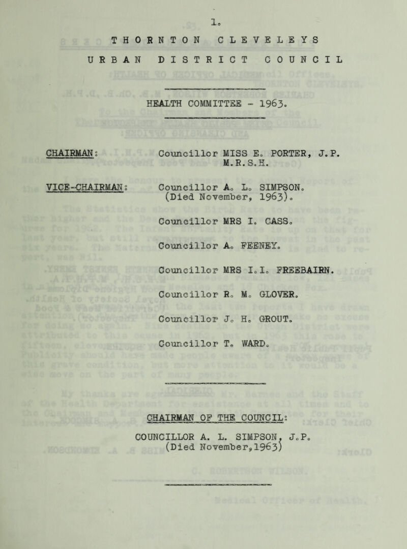 io THORNTON GLEVELEYS URBAN DISTRICT COUNCIL HEALTH COMMITTEE - 1963* CHAIRMAN g VICE-CHAIRMAN % Councillor MISS E® PORTER, J. P. M.R.S.H. Councillor Ao L0 SIMPSON® (Died November, 1963)0 Councillor MRS I® OASSo Councillor Ao FEENEY® Councillor MRS LI. FREEBAIRN, Councillor R. M. GLOVER® Councillor Jo H® GROUT® Councillor T® WARD® CHAIRMAN OF THE COUNCILS COUNCILLOR A. L. SIMPSON. JoP® (Died November,19^3;