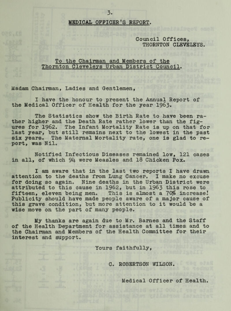 MEDICAL OFFICER'S REPORT. Council Offices, THORNTON CLEVELEYS. To the Chairman and Members of the Thornton Cleveleys Urban District Council. Madam Chairman, Ladies and Gentlemen, I have the honour to present the Annual Report of the Medical Officer of Health for the year 1963. The Statistics show the Birth Rate to have heen ra¬ ther higher and the Death Rate rather lower than the fig¬ ures for 1962. The Infant Mortality Rate is up on that for last year, hut still remains next to the lowest in the past six yearso The Maternal Mortality rate, one is glad to re¬ port, was Nil. Notified Infectious Diseases remained low, 121 cases in all, of which 94 were Measles and 18 Chicken Pox. I am aware that in the last two reports I have drawn attention to the deaths from Lung Cancer. I make no excuse for doing so again. Nine deaths in the Urban District were attributed to this cause in 1962, but in 1963 this rose to fifteen, eleven being men. This is almost a 70$ increase. Publicity should have made people aware of a ma^or cause of this grave condition, but more attention to it would be a wise move on the part of many people. My thanks are again due to Mr. Barnes and the Staff of the Health Department for assistance at all times, and to the Chairman and Members of the Health Committee for their interest and support. Yours faithfully. C. ROBERTSON WILSON. Medical Officer of Health.