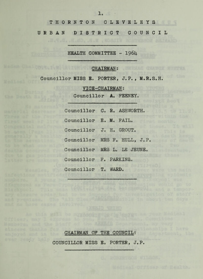 10 THORNTON CLEVELEYS URBAN DISTRICT COUNCIL HEALTH COMMITTEE - 1964 CHAIRMANl Councillor MISS E» PORTER, J.P. , M.R.S.H. VICE-CHAIRMAN t Councillor A„ PEENEY. Councillor C. R. ASHWORTH. Councillor E. Me PAIL. Councillor J. H. GROUT. Councillor MRS 1 F. HULL, JoP. Councillor MRS 1 L. LE JEUNE. Councillor P. PARKINS. Councillor To WARD. CHAIRMAN OP THE COUNCILS .... n i n ■ i iui—.■ iwi ■■ n.» i iii.MTia'i COUNCILLOR MISS E. PORTER, J. P