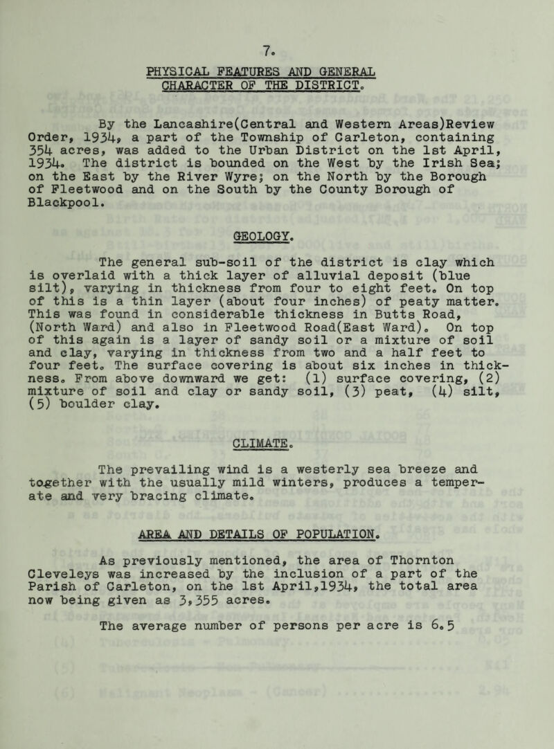 PHYSICAL FEATURES AND GENERAL CHARACTER OF THE DISTRICT By the Lancashire(Central and Western Areas)Review Order, 1934» a part of the Township of Carleton, containing 354 acres, was added to the Urban District on the 1st April, 1934» The district is bounded on the West by the Irish Sea; on the East by the River Wyre; on the North by the Borough of Fleetwood and on the South by the County Borough of Blackpool. GEOLOGY. The general sub-soil of the district is clay which is overlaid with a thick layer of alluvial deposit (blue silt), varying in thickness from four to eight feet* On top of this is a thin layer (about four inches) of peaty matter. This was found in considerable thickness in Butts Road, (North Ward) and also in Fleetwood Road(East Ward). On top of this again is a layer of sandy soil or a mixture of soil and clay, varying in thickness from two and a half feet to four feet, The surface covering is about six inches in thick¬ ness, From above downward we get: (l) surface covering, (2) mixture of soil and clay or sandy soil, (3) peat, (4) silt, (5) boulder clay. CLIMATEo The prevailing wind is a westerly sea breeze and together with the usually mild winters, produces a temper¬ ate and very bracing climate. AREA AND DETAILS OF POPULATION. As previously mentioned, the area of Thornton Cleveleys was increased by the inclusion of a part of the Parish of Carleton, on the 1st April,1934> the total area now being given as 3»355 acres. The average number of persons per acre is 6.5