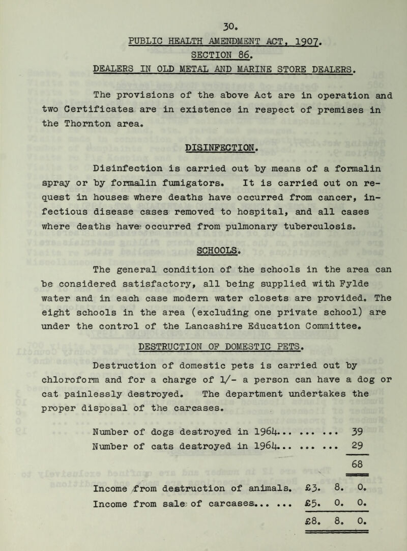 PUBLIC HEALTH AMENDMENT ACT, 1907 SECTION 86. DEALERS IN OLD METAL AND MARINE STORE DEALERS. The provisions of the above Act are in operation and two Certificates are in existence in respect of premises in the Thornton area. DISINFECTION. Disinfection is carried out by means of a formalin spray or by formalin fumigators. It is carried out on re¬ quest in houses where deaths have occurred from cancer, in¬ fectious disease cases removed to hospital, and all cases where deaths haves occurred from pulmonary tuberculosis. SCHOOLS. The general condition of the schools in the area can be considered satisfactory, all being supplied with Fylde water and in each case modern water closets are provided. The eight schools in the area (excluding one private school) are under the control of the Lancashire Education Committee. DESTRUCTION OF DOMESTIC PETS. Destruction of domestic pets is carried out by chloroform and for a charge of 1/- a person can have a dog or cat painlessly destroyed. The department undertakes the proper disposal of the carcases. Number of dogs destroyed in 1964. 39 Number of cats destroyed in 1964.. 29 68 Income /from destruction of animals. £3* 8* 0* Income from sale^ of carcases.. £5» 0* 0* £8. 8. 0