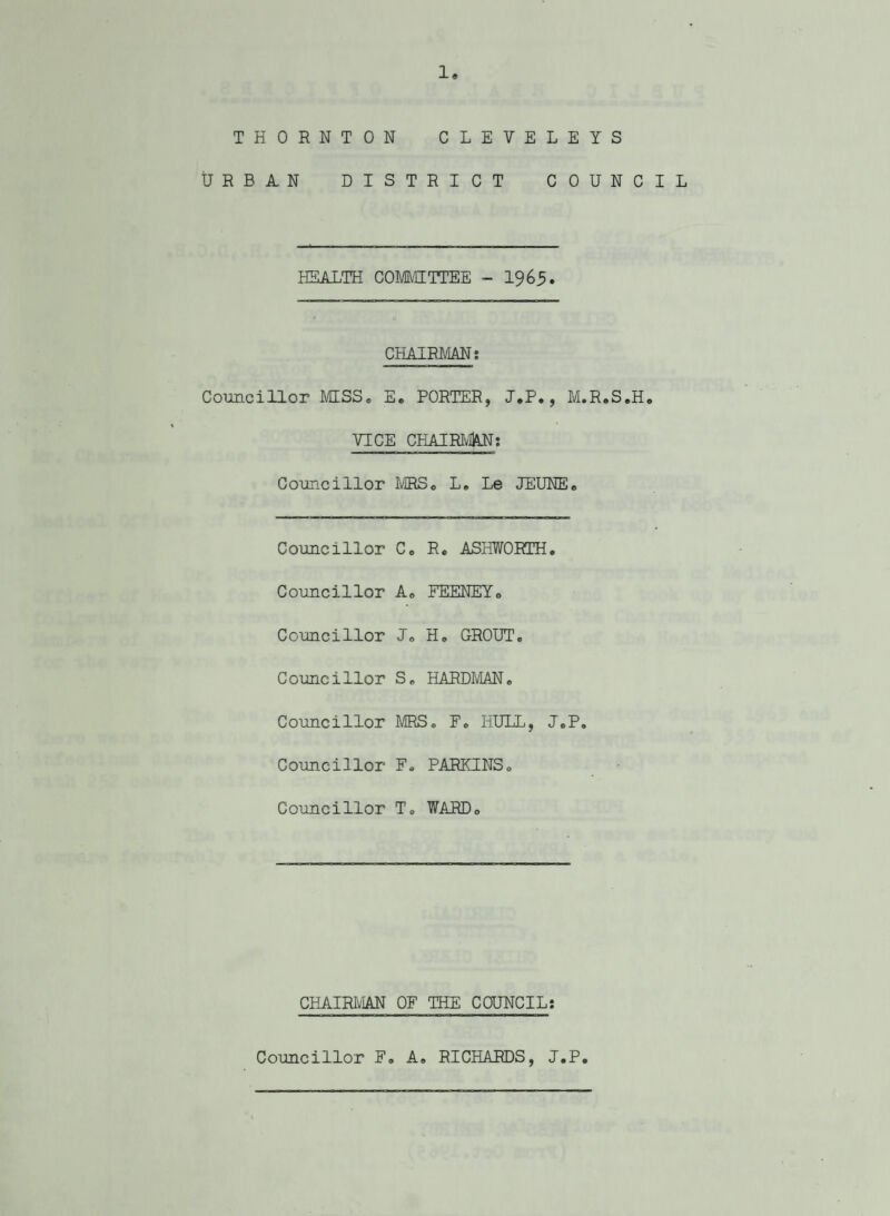 THORNTON CLETELE YS URBAN DISTRICT COUNCIL HEALTH COMMITTEE - 1965. CHAIRMAN: Councillor MSS. E, PORTER, J.P., M.R.S.H. VICE CHAIRMAN: Councillor MRS. L. Le JEUNE. Councillor C. R, ASHWORTH. Councillor A. FEENEY. Councillor J. H, GROUT. Councillor S. HARDMAN. Councillor MRS. F. HULL, J.P. Councillor F. PARKINS. Councillor T. WARD. CHAIRMAN OF THE COUNCIL: Councillor F. A. RICHARDS, J.P
