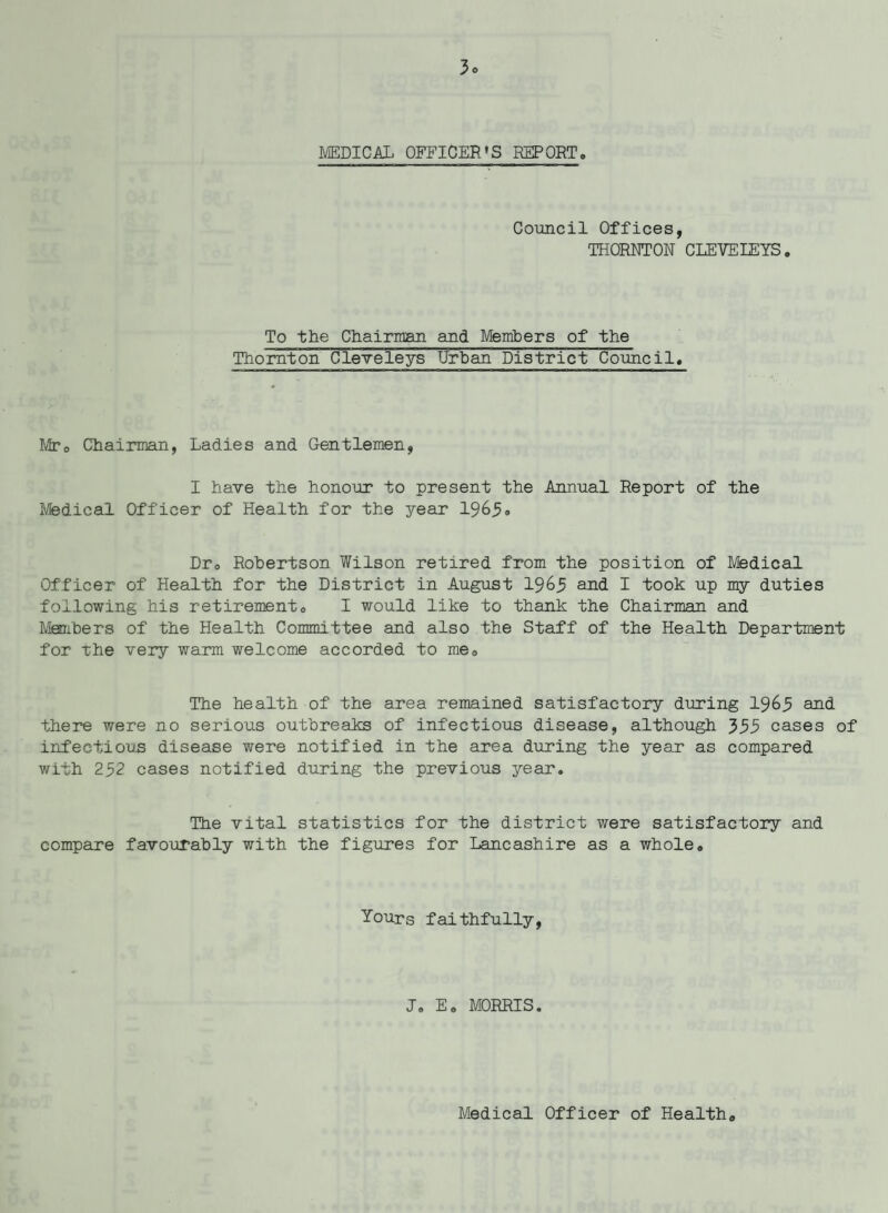 3* MEDICAL OFFICER'S REPORT. Council Offices, THORNTON CIEVEIEYS. To the Chairman and Members of the Thornton Cleveleys Urban District Counci1. Mr0 Chairman, Ladies and Gentlemen, I have the honour to present the Annual Report of the Medical Officer of Health for the year 1965» Dr0 Robertson Wilson retired from the position of Msdical Officer of Health for the District in August 1965 and I took up my duties following his retirement. I would like to thank the Chairman and Members of the Health Committee and also the Staff of the Health Department for the very warm welcome accorded to me. The health of the area remained satisfactory during 1965 and there were no serious outbreaks of infectious disease, although 555 cases of infectious disease were notified in the area during the year as compared with 252 cases notified during the previous year. The vital statistics for the district were satisfactory and compare favourably with the figures for Lancashire as a whole. Yours faithfully, J. E. MORRIS. Medical Officer of Health.