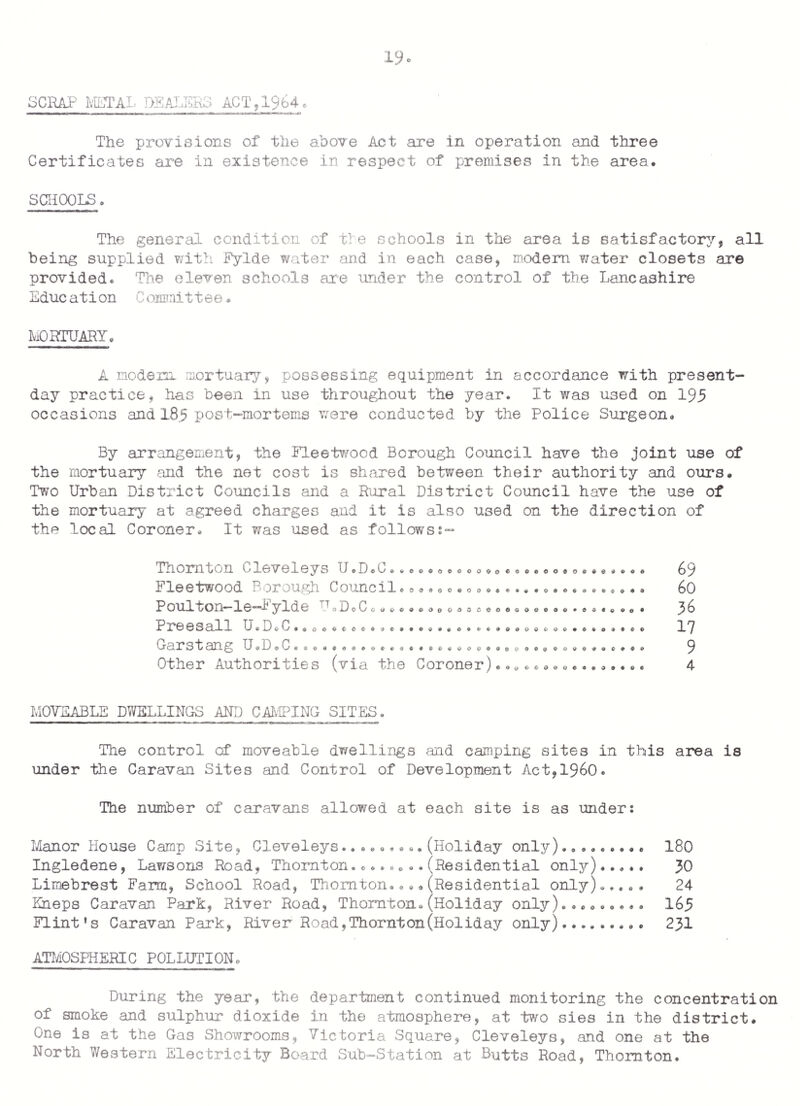 FOOD HYGIENE(GENERAL)RHGULATIQNS ,1960. a) Routine inspections have been carried out to all premises within the scope of the Regulations and in this connection 370 visits were paid during the year to the following types Food Vans, Stalls. Eutchers Shops. Greengrocers/Fish Shops. Fish Friers. Clubs, Public Houses,etc. Boarding Houses. of premises Butchers Shops. Grocers Shops. . • Hotels,Cafe Kitchens,Canteens,Snack Bars* Bakehouses. Sweets, Confectioners. Food Factories. b) During the year proceedings were taken against the owner of a private hotel, for contraventions of the Food Hygiene(General)Regulations, i960. The proprietor was found guilty and was fined £20. in each of five offences and ordered to pay Advocated Fee of £23. POULTRY HYGIENE AND INSPECTIONS. There are two premises in the area where poultry is dressed in quantities and also there are other premises where poultry is dressed at Christmas-time only. Regular inspections are made at the two permanent- type premises and poultry examined is as followss- Geese... ..o Chickens .•• Turkeys * ... Ducks.o. 000 Total: 28,345 9 o ♦ 9 0 c 0 0 6 0 0 6 • • 0 o • 0 e <5 0 0 0 9 12,049 16,050 221 a) No.of poultry-dressing premises within the district.. 2* b) No.of visits to these premises ... ... ... ... • 169 c) Total no.of birds inspected during the year..*.28,145 d) Weight of poultry condemned as unfit for human consumption ... 1,000 lbs. approx. * Dead poultry is received and the plucking and drawing of the poultry is carried out at these premises.