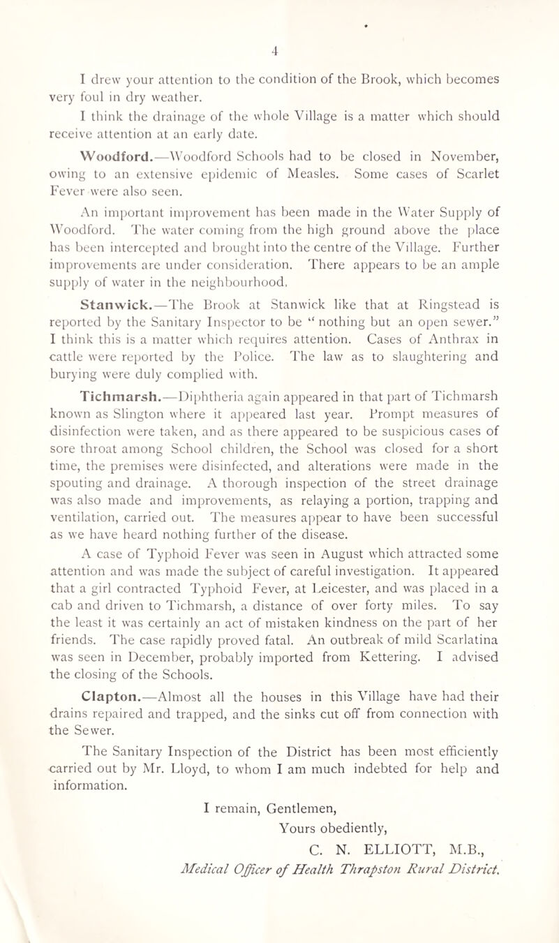 I drew your attention to the condition of the Brook, which becomes very foul in dry weather. I think the drainage of the whole Village is a matter which should receive attention at an early date. Woodford.—Woodford Schools had to be closed in November, owing to an extensive epidemic of Measles. Some cases of Scarlet Fever were also seen. An important improvement has been made in the Water Supply of Woodford. The water coming from the high ground above the place has been intercepted and brought into the centre of the Village. Further improvements are under consideration. There appears to be an ample supply of water in the neighbourhood, Stanwick.—The Brook at Stanwick like that at Ringstead is reported by the Sanitary Inspector to be “ nothing but an open sewer.” I think this is a matter which requires attention. Cases of Anthrax in cattle were reported by the Police. The law as to slaughtering and burying were duly complied with. Tichmarsh.—Diphtheria again appeared in that part of Tichmarsh known as Slington where it appeared last year. Prompt measures of disinfection were taken, and as there appeared to be suspicious cases of sore throat among School children, the School was closed for a short time, the premises were disinfected, and alterations were made in the spouting and drainage. A thorough inspection of the street drainage was also made and improvements, as relaying a portion, trapping and ventilation, carried out. The measures appear to have been successful as we have heard nothing further of the disease. A case of Typhoid Fever was seen in August which attracted some attention and was made the subject of careful investigation. It appeared that a girl contracted Typhoid Fever, at Leicester, and was placed in a cab and driven to Tichmarsh, a distance of over forty miles. To say the least it was certainly an act of mistaken kindness on the part of her friends. The case rapidly proved fatal. An outbreak of mild Scarlatina was seen in December, probably imported from Kettering. I advised the closing of the Schools. Clapton.—Almost all the houses in this Village have had their drains repaired and trapped, and the sinks cut off from connection with the Sewer. The Sanitary Inspection of the District has been most efficiently carried out by Mr. Lloyd, to whom I am much indebted for help and information. I remain, Gentlemen, Yours obediently, C. N. ELLIOTT, M.B., Medical Officer of Health Thrapston Rural District.