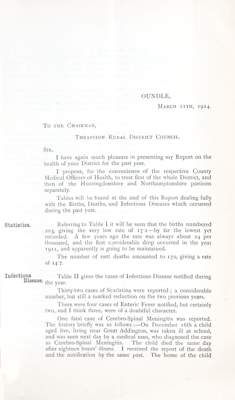 OUNDLE, March iith, 1914. To the Chairman, Thrapston Rural District Council. Sir, I have again much pleasure in presenting my Report on the health of your District for the past year. I propose, for the convenience of the respective County Medical Officers of Health, to treat first of the whole District, and then of the Huntingdonshire and Northamptonshire portions separately. Tables will be found at the end of this Report dealing fully with the Births, Deaths, and Infectious Diseases which occurred during the past year. Statistics. Referring to Table I it will be seen that the births numbered 203, giving the very low rate of 17'2 —by far the lowest yet recorded. A few years ago the rate was always about 24 per thousand, and the first considerable drop occurred in the year 1911, and apparently is going to be maintained. The number of nett deaths amounted to 170, giving a rate of 147. Infectious Table II gives the cases of Infectious Disease notified during Disease, the year< Thirty-two cases of Scarlatina were reported ; a considerable number, but still a marked reduction on the two previous years. There were four cases of Enteric Fever notified, but certainly two, and I think three, were of a doubtful character. One fatal case of Cerebro-Spinal Meningitis was reported. The history briefly was as follows :—On December 16th a child aged five, living near Great Addington, was taken ill at school, and was seen next day by a medical man, who diagnosed the case as Cerebro-Spinal Meningitis. The child died the same day after eighteen hours’ illness. I received the report of the death and the notification by the same post. The home of the child