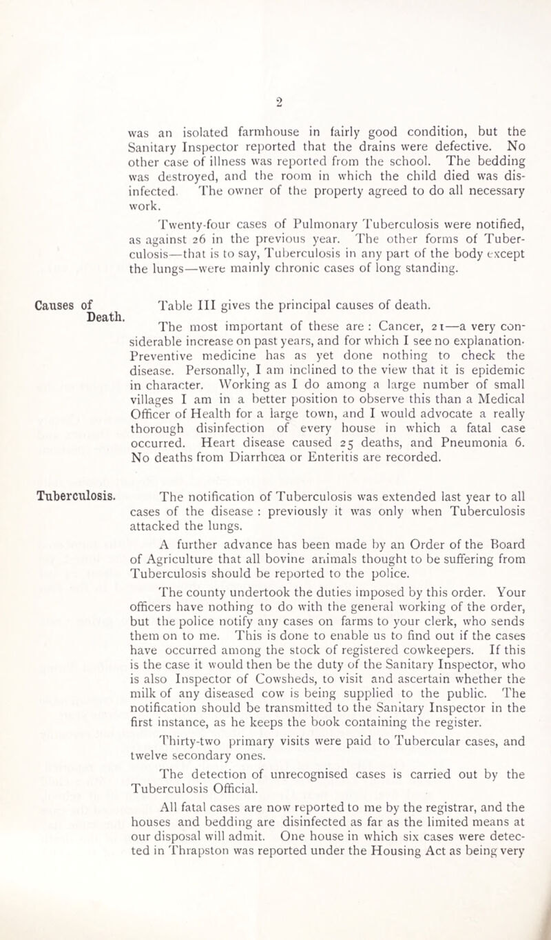 Causes of Death. Tuberculosis. was an isolated farmhouse in fairly good condition, but the Sanitary Inspector reported that the drains were defective. No other case of illness was reported from the school. The bedding was destroyed, and the room in which the child died was dis¬ infected. The owner of the property agreed to do all necessary work. Twenty-four cases of Pulmonary Tuberculosis were notified, as against 26 in the previous year. The other forms of Tuber¬ culosis—that is to say, Tuberculosis in any part of the body except the lungs—were mainly chronic cases of long standing. Table III gives the principal causes of death. The most important of these are: Cancer, 21—a very con¬ siderable increase on past years, and for which I see no explanation- Preventive medicine has as yet done nothing to check the disease. Personally, I am inclined to the view that it is epidemic in character. Working as I do among a large number of small villages I am in a better position to observe this than a Medical Officer of Health for a large town, and I would advocate a really thorough disinfection of every house in which a fatal case occurred. Heart disease caused 25 deaths, and Pneumonia 6. No deaths from Diarrhoea or Enteritis are recorded. The notification of Tuberculosis was extended last year to all cases of the disease : previously it was only when Tuberculosis attacked the lungs. A further advance has been made by an Order of the Board of Agriculture that all bovine animals thought to be suffering from Tuberculosis should be reported to the police. The county undertook the duties imposed by this order. Your officers have nothing to do with the general working of the order, but the police notify any cases on farms to your clerk, who sends them on to me. This is done to enable us to find out if the cases have occurred among the stock of registered cowkeepers. If this is the case it would then be the duty of the Sanitary Inspector, who is also Inspector of Cowsheds, to visit and ascertain whether the milk of any diseased cow is being supplied to the public. The notification should be transmitted to the Sanitary Inspector in the first instance, as he keeps the book containing the register. Thirty-two primary visits were paid to Tubercular cases, and twelve secondary ones. The detection of unrecognised cases is carried out by the Tuberculosis Official. All fatal cases are now reported to me by the registrar, and the houses and bedding are disinfected as far as the limited means at our disposal will admit. One house in which six cases were detec¬ ted in Thrapston was reported under the Housing Act as being very