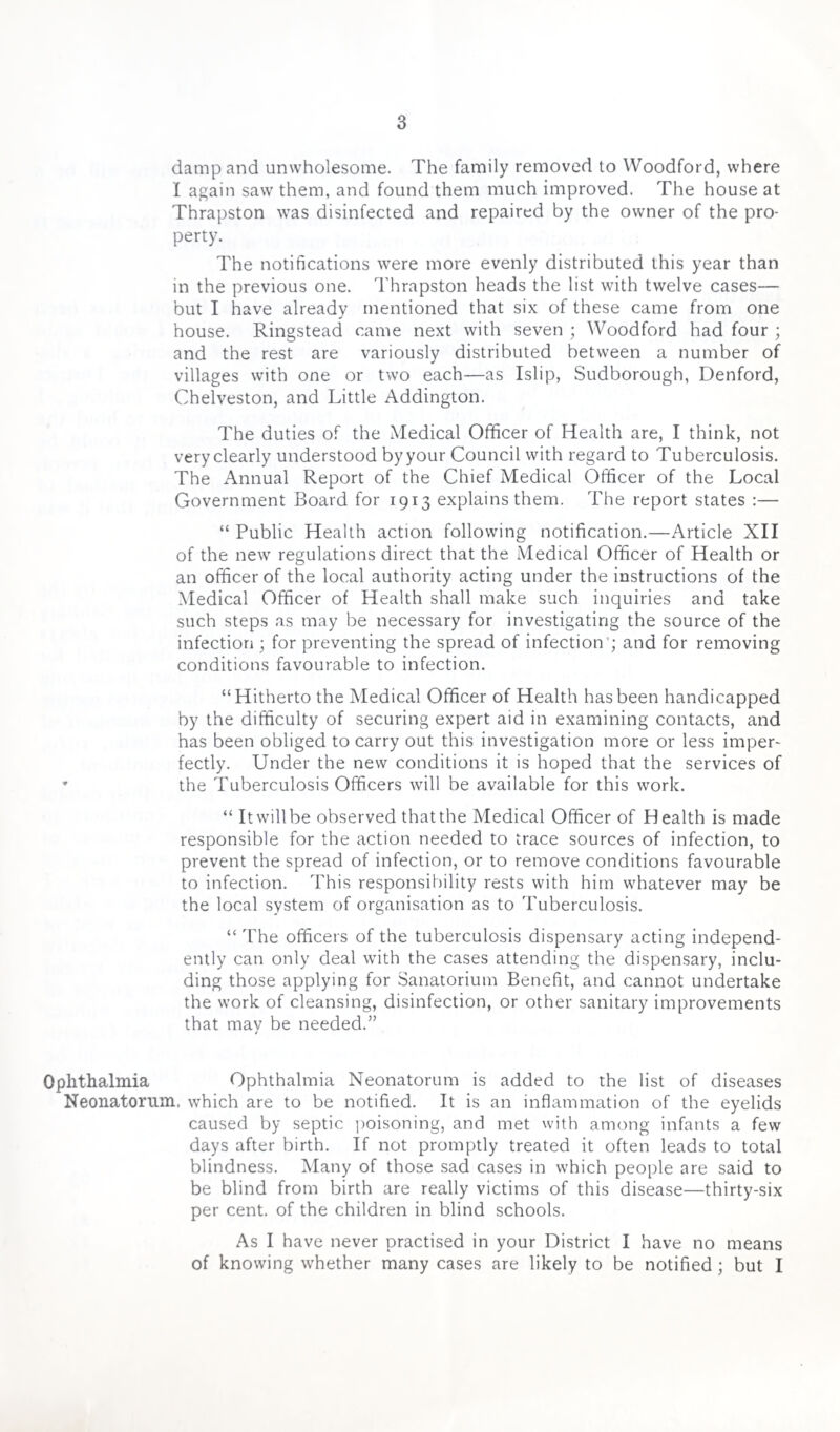 damp and unwholesome. The family removed to Woodford, where I again saw them, and found them much improved. The house at Thrapston was disinfected and repaired by the owner of the pro¬ perty. The notifications were more evenly distributed this year than in the previous one. Thrapston heads the list with twelve cases— but I have already mentioned that six of these came from one house. Ringstead came next with seven ; Woodford had four ; and the rest are variously distributed between a number of villages with one or two each—as Islip, Sudborough, Denford, Chelveston, and Little Addington. The duties of the Medical Officer of Health are, I think, not very clearly understood by your Council with regard to Tuberculosis. The Annual Report of the Chief Medical Officer of the Local Government Board for 1913 explains them. The report states :— “ Public Health action following notification.—Article XII of the new regulations direct that the Medical Officer of Health or an officer of the local authority acting under the instructions of the Medical Officer of Health shall make such inquiries and take such steps as may be necessary for investigating the source of the infection ; for preventing the spread of infection ; and for removing conditions favourable to infection. “Hitherto the Medical Officer of Health has been handicapped by the difficulty of securing expert aid in examining contacts, and has been obliged to carry out this investigation more or less imper¬ fectly. Under the new conditions it is hoped that the services of the Tuberculosis Officers will be available for this work. “ It will be observed that the Medical Officer of Health is made responsible for the action needed to trace sources of infection, to prevent the spread of infection, or to remove conditions favourable to infection. This responsibility rests with him whatever may be the local system of organisation as to Tuberculosis. “ The officers of the tuberculosis dispensary acting independ¬ ently can only deal with the cases attending the dispensary, inclu¬ ding those applying for Sanatorium Benefit, and cannot undertake the work of cleansing, disinfection, or other sanitary improvements that may be needed.” Ophthalmia Ophthalmia Neonatorum is added to the list of diseases Neonatorum, which are to be notified. It is an inflammation of the eyelids caused by septic poisoning, and met with among infants a few days after birth. If not promptly treated it often leads to total blindness. Many of those sad cases in which people are said to be blind from birth are really victims of this disease—thirty-six per cent, of the children in blind schools. As I have never practised in your District I have no means of knowing whether many cases are likely to be notified ; but I