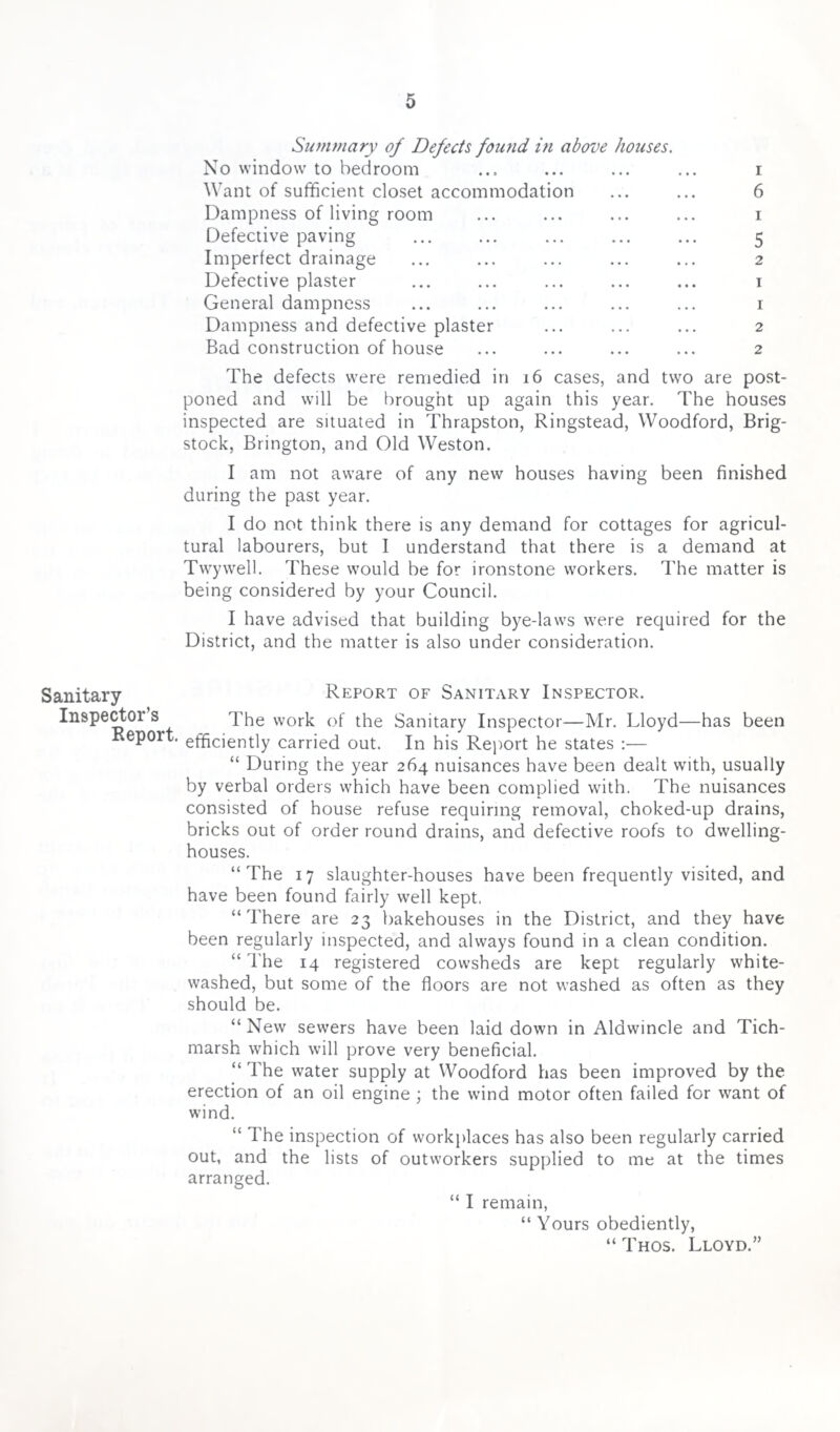 Sanitary Inspector’s Report. Summary of Defects found in above houses. No window to bedroom ... ... ... ... i Want of sufficient closet accommodation ... ... 6 Dampness of living room ... ... ... ... i Defective paving ... ... ... ... ... 5 Imperfect drainage ... ... ... ... ... 2 Defective plaster ... ... ... ... ... 1 General dampness ... ... ... ... ... 1 Dampness and defective plaster ... ... ... 2 Bad construction of house ... ... ... ... 2 The defects were remedied in 16 cases, and two are post¬ poned and will be brought up again this year. The houses inspected are situated in Thrapston, Ringstead, Woodford, Brig- stock, Brington, and Old Weston. I am not aware of any new houses having been finished during the past year. I do not think there is any demand for cottages for agricul¬ tural labourers, but I understand that there is a demand at Twywell. These would be for ironstone workers. The matter is being considered by your Council. I have advised that building bye-laws were required for the District, and the matter is also under consideration. Report of Sanitary Inspector. The work of the Sanitary Inspector—Mr. Lloyd—has been efficiently carried out. In his Report he states :— “ During the year 264 nuisances have been dealt with, usually by verbal orders which have been complied with. The nuisances consisted of house refuse requiring removal, choked-up drains, bricks out of order round drains, and defective roofs to dwelling- houses. “The 17 slaughter-houses have been frequently visited, and have been found fairly wrell kept. “There are 23 bakehouses in the District, and they have been regularly inspected, and always found in a clean condition. “ The 14 registered cowsheds are kept regularly white¬ washed, but some of the floors are not washed as often as they should be. “ New sewers have been laid down in Alawincle and Tich- marsb which will prove very beneficial. “ The water supply at Woodford has been improved by the erection of an oil engine ; the wind motor often failed for want of wind. “ The inspection of workplaces has also been regularly carried out, and the lists of outworkers supplied to me at the times arranged. “ I remain, “ Yours obediently, “ Thos. Lloyd.”