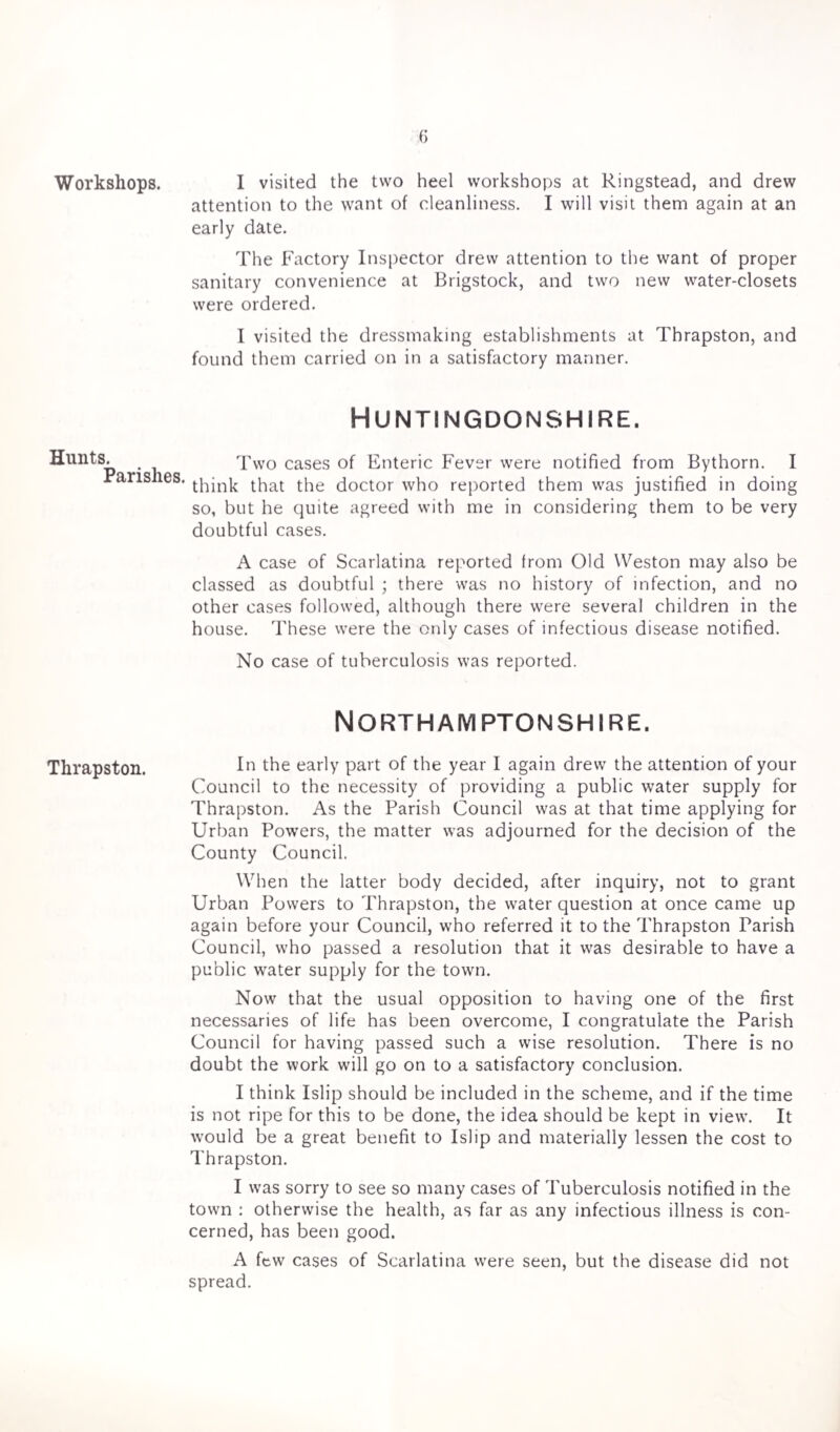Workshops. Hunts. Parishes. Thrapston. I visited the two heel workshops at Ringstead, and drew attention to the want of cleanliness. I will visit them again at an early date. The Factory Inspector drew attention to the want of proper sanitary convenience at Brigstock, and two new water-closets were ordered. I visited the dressmaking establishments at Thrapston, and found them carried on in a satisfactory manner. Huntingdonshire. Two cases of Enteric Fever were notified from Bythorn. I think that the doctor who reported them was justified in doing so, but he quite agreed with me in considering them to be very doubtful cases. A case of Scarlatina reported from Old Weston may also be classed as doubtful ; there was no history of infection, and no other cases followed, although there were several children in the house. These were the only cases of infectious disease notified. No case of tuberculosis was reported. Northamptonshire. In the early part of the year I again drew the attention of your Council to the necessity of providing a public water supply for Thrapston. As the Parish Council was at that time applying for Urban Powers, the matter was adjourned for the decision of the County Council. When the latter body decided, after inquiry, not to grant Urban Powers to Thrapston, the water question at once came up again before your Council, who referred it to the Thrapston Parish Council, who passed a resolution that it was desirable to have a public water supply for the town. Now that the usual opposition to having one of the first necessaries of life has been overcome, I congratulate the Parish Council for having passed such a wise resolution. There is no doubt the work will go on to a satisfactory conclusion. I think Islip should be included in the scheme, and if the time is not ripe for this to be done, the idea should be kept in view. It would be a great benefit to Islip and materially lessen the cost to Thrapston. I was sorry to see so many cases of Tuberculosis notified in the town : otherwise the health, as far as any infectious illness is con¬ cerned, has been good. A few cases of Scarlatina were seen, but the disease did not spread.