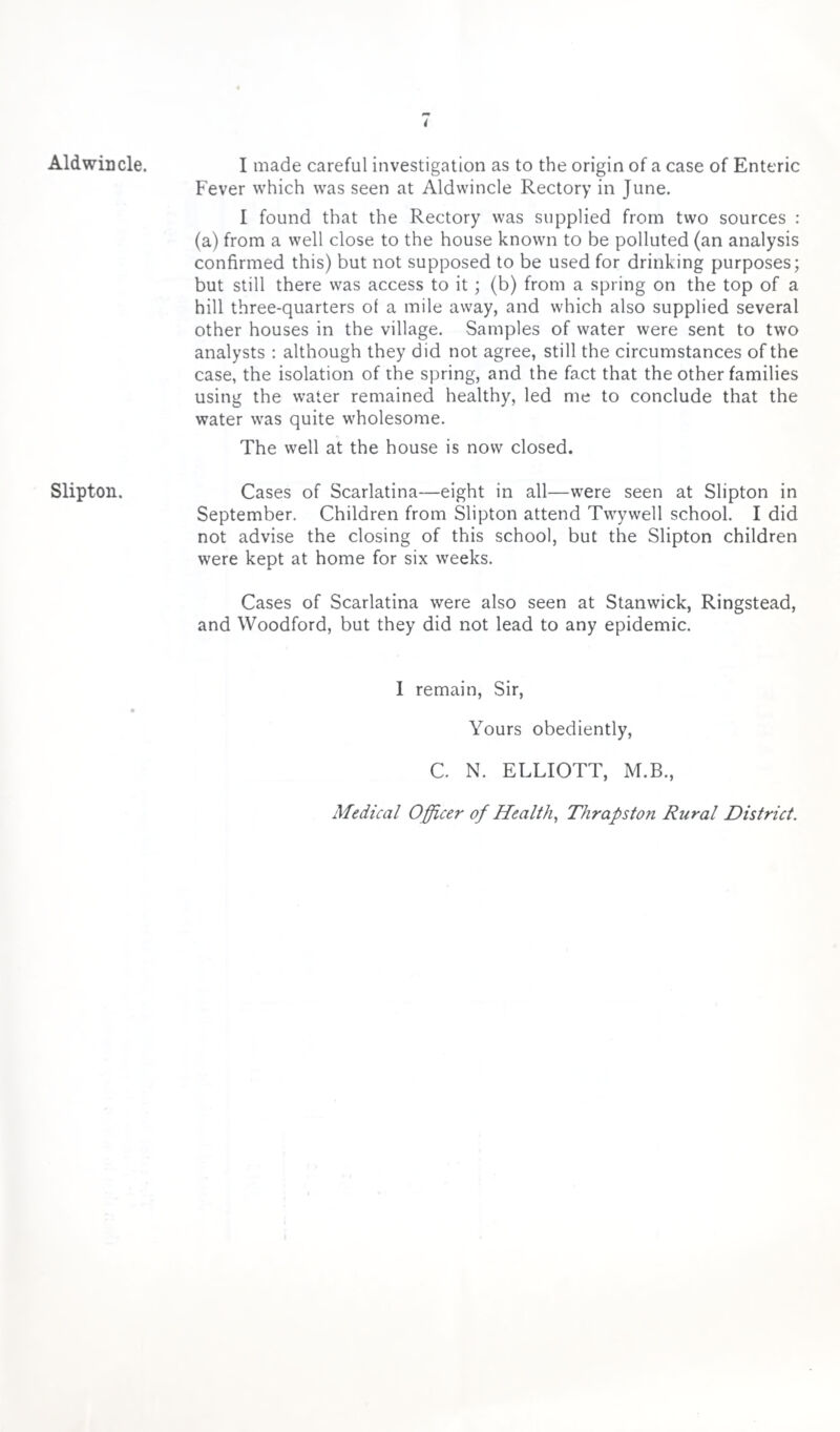 Aldwincle. Slipton. I made careful investigation as to the origin of a case of Enteric Fever which was seen at Aldwincle Rectory in June. I found that the Rectory was supplied from two sources : (a) from a well close to the house known to be polluted (an analysis confirmed this) but not supposed to be used for drinking purposes; but still there was access to it; (b) from a spring on the top of a hill three-quarters of a mile away, and which also supplied several other houses in the village. Samples of water were sent to two analysts : although they did not agree, still the circumstances of the case, the isolation of the spring, and the fact that the other families using the water remained healthy, led me to conclude that the water was quite wholesome. The well at the house is now closed. Cases of Scarlatina—eight in all—were seen at Slipton in September. Children from Slipton attend Twywell school. I did not advise the closing of this school, but the Slipton children were kept at home for six weeks. Cases of Scarlatina were also seen at Stanwick, Ringstead, and Woodford, but they did not lead to any epidemic. I remain, Sir, Yours obediently, C. N. ELLIOTT, M.B., Medical Officer of Health, Thrapston Rural District.