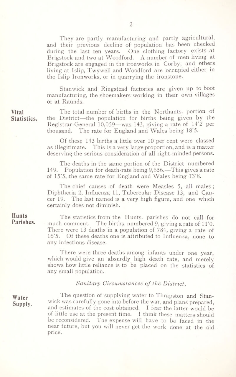 Vital Statistics. Hunts Parishes. Water Supply. They are partly manufacturing and partly agricultural, and their previous decline of population has been checked during the last ten years. One clothing factory exists at Brigstock and two at Woodford. A number of men living at Brigstock are engaged in the ironworks in Corby, and others living at Islip, Twywell and Woodford are occupied either in the Islip Ironworks, or in quarrying the ironstone. Stanwick and Ringstead factories are given up to boot manufacturing, the shoemakers working in their own villages or at Raunds. The total number of births in the Northants. portion of the District—the population for births being given by the Registrar General 10,059—was 143, giving a rate of 14'2 per thousand. The rate for England and Wales being 18’5. Of these 143 births a little over 10 per cent were classed as illegitimate. This is a very large proportion, and is a matter deserving the serious consideration of all right-minded persons. The deaths in the same portion of the District numbered 149. Population for death-rate being 9,656.—This gives a rate of 15*5, the same rate for England and Wales being 13’8. The chief causes of death were Measles 5, all males ; Diphtheria 2, Influenza 11, Tubercular Disease 13, and Can¬ cer 19. The last named is a very high figure, and one which certainly does not diminish. The statistics from the Hunts, parishes do not call for much comment. The births numbered 9, giving a rate of 11*0. There were 13 deaths in a population of 784, giving a rate of 16*5. Of these deaths one is attributed to Influenza, none to any infectious disease. There were three deaths among infants under one year, which would give an absurdly high death rate, and merely shows how little reliance is to be placed on the statistics of any small population. Sanitary Circumstances of the District. The question of supplying water to Thrapston and Stan¬ wick was carefully gone into before the war, and plans prepared, and estimates of the cost obtained. I fear the latter would be of little use at the present time. I think these matters should be reconsidered. The expense will have to be faced in the near future, but you will never get the work done at the old price.