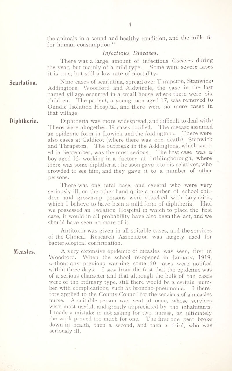 Scarlatina. Diphtheria. Measles. the animals in a sound and healthy condition, and the milk fit for human consumption.” Infectious Diseases. There was a large amount of infectious diseases during the year, hut mainly of a mild type. Some were severe cases it is true, but still a low rate of mortality. Nine cases of scarlatina, spread over Thrapston, Stanwick* Addingtons, Woodford and Aldwincle, the case in the last named village occurred in a small house where there were six children. The patient, a young man aged 17, was removed to Oundle Isolation Hospital, and there were no more cases in that village. Diphtheria was more widespread, and difficult, to deal with* There were altogether 39 cases notified. The disease assumed an epidemic form in Lowick and the Addingtons. There were also cases at Caldicot (where there was one death), Stanwick and Thrapston. The outbreak in the Addingtons, which start¬ ed in September, was the most serious. The first case was a boy aged 15, working in a factory at Irthlingborough, where there was some diphtheria ; he soon gave it to his relatives, who crowded to see him, and they gave it to a number of other persons. There was one fatal case, and several who were very seriously ill, on the other hand quite a number of school-chil¬ dren and grown-up persons were attacked with laryngitis, which I believe to have been a mild form of diphtheria. Had we possessed an Isolation Hospital in which to place the first case, it would in all probability have also been the last, and we should have seen no more of it. Antitoxin was given in all suitable cases, and the services of the Clinical Research Association was largely used for bacteriological confirmation. A very extensive epidemic of measles was seen, first in Woodford. When the school re-opened in January, 1919, without any previous warning some 50 cases were notified within three days. I saw from the first that the epidemic was of a serious character and that although the bulk of the cases were of the ordinary type, still there would be a certain num¬ ber with complications, such as broncho-pneumonia. I there¬ fore applied to the County Council for the services of a measles nurse. A suitable person was sent at once, whose services were most useful, and greatly appreciated by the inhabitants. I made a mistake in not asking for two nurses, as ultimately the work proved too much for one. The first one sent broke down in health, then a second, and then a third, who was seriously ill.