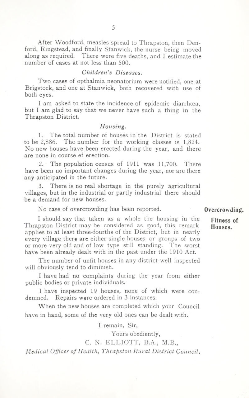 After Woodford, measles spread to Thrapston, then Den- ford, Ringstead, and finally Stanwick, the nurse being moved along as required. There were five deaths, and I estimate the number of cases at not less than 500. Children's Diseases. Two cases of opthalmia neonatorium were notified, one at Brigstock, and one at Stanwick, both recovered with use of both eyes. I am asked to state the incidence of epidemic diarrhoea, but I am glad to say that we never have such a thing in the Thrapston District. Housing. 1. The total number of houses in the District is stated to be 2,886. The number for the working classes is 1,824. No new houses have been erected during the year, and there are none in course ef erection. 2. The population census of 1911 was 11,700. There have been no important changes during the year, nor are there any anticipated in the future. 3. There is no real shortage in the purely agricultural villages, but in the industrial or partly industrial there should be a demand for new houses. No case of overcrowding has been reported. I should say that taken as a whole the housing in the Thrapston District may be considered as good, this remark applies to at least three-fourths of the District, but in nearly every village there are either single houses or groups of two or more very old and of low type still standing. The worst have been already dealt with in the past under the 1910 Act. The number of unfit houses in any district well inspected will obviously tend to diminish. I have had no complaints during the year from either public bodies or private individuals. I have inspected 19 houses, none of which were con¬ demned. Repairs were ordered in 3 instances. When the new houses are completed which your Council have in hand, some of the very old ones can be dealt with. I remain, Sir, Yours obediently, C. N. ELLIOTT, B.A., M.B., Medical Officer of Health, Thrapston Rural District Council. Overcrowding. Fitness of Houses.