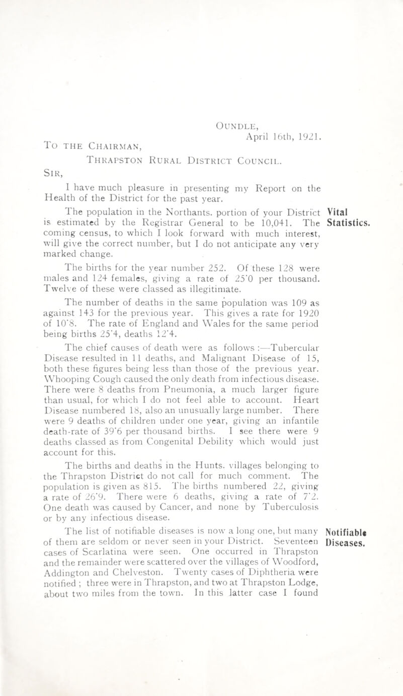 OUNDLE, April 16th, 1921. To the Chairman, Thrapston Rural District Council. Sir, I have much pleasure in presenting my Report on the Health of the District for the past year. The population in the Northants. portion of your District Vital is estimated by the Registrar General to be 10,041. The Statistics, coming census, to which I look forward with much interest, Avill give the correct number, but I do not anticipate any very marked change. The births for the year number 252. Of these 128 were males and 124 females, giving a rate of 25‘0 per thousand. Twelve of these were classed as illegitimate. The number of deaths in the same population was 109 as against 143 for the previous year. This gives a rate for 1920 of 10*8. The rate of England and Wales for the same period being births 25'4, deaths 12‘4. The chief causes of death were as follows :■—Tubercular Disease resulted in 11 deaths, and Malignant Disease of 15, both these figures being less than those of the previous year. Whooping Cough caused the only death from infectious disease. There were 8 deaths from Pneumonia, a much larger figure than usual, for which I do not feel able to account. Heart Disease numbered 18, also an unusually large number. There were 9 deaths of children under one year, giving an infantile death-rate of 39'6 per thousand births. I see there were 9 deaths classed as from Congenital Debility which would just account for this. The births and deaths in the Hunts, villages belonging to the Thrapston District do not call for much comment. The population is given as 815. The births numbered 22, giving a rate of 26‘9. There were 6 deaths, giving a rate of 7'2. One death was caused by Cancer, and none by Tuberculosis or by any infectious disease. The list of notifiable diseases is now a long one, but many NotifiabU of them are seldom or never seen in your District. Seventeen Diseases, cases of Scarlatina were seen. One occurred in Thrapston and the remainder were scattered over the villages of Woodford, Addington and Chelveston. Twenty cases of Diphtheria were notified ; three were in Thrapston, and two at Thrapston Lodge,