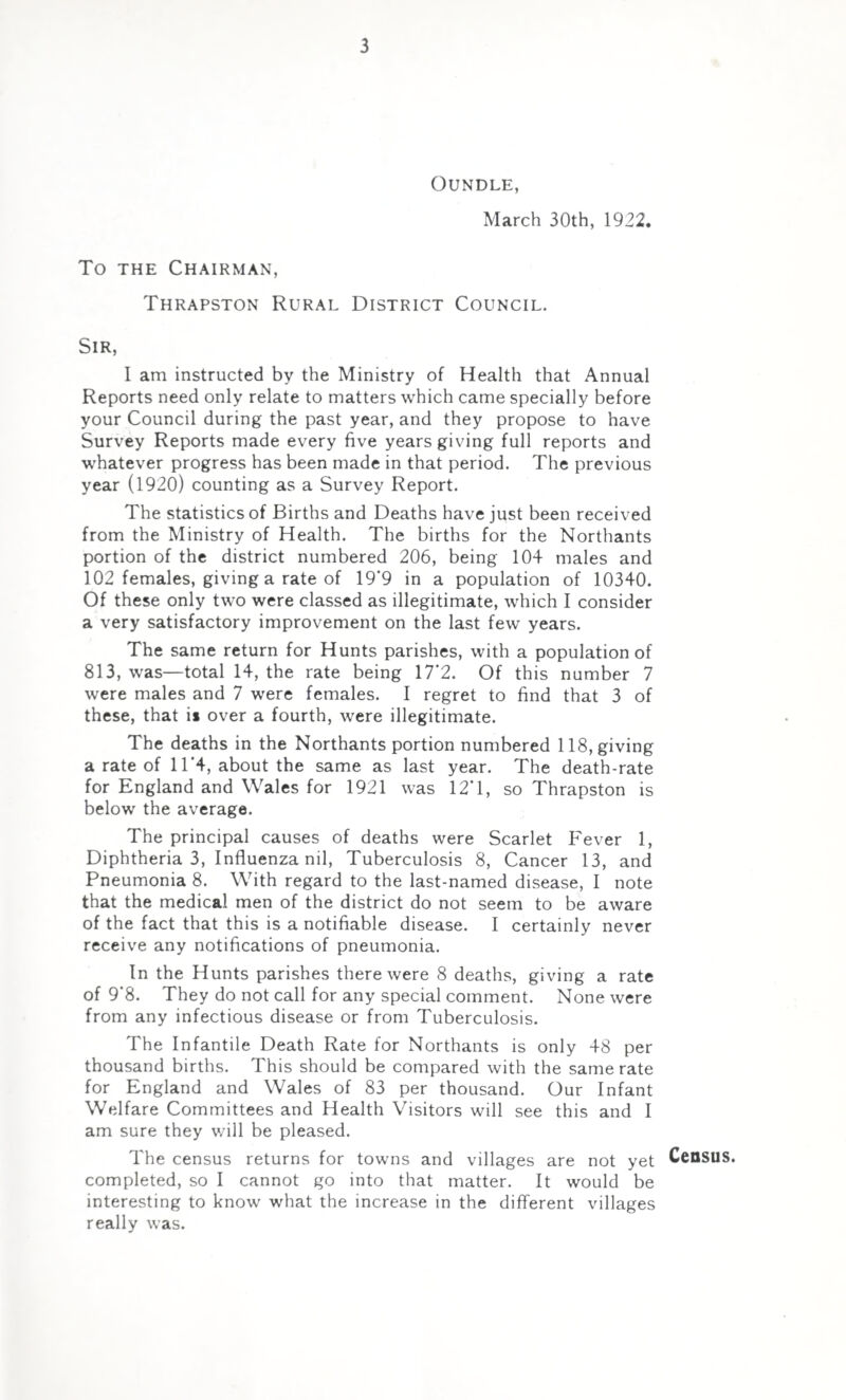 OUNDLE, March 30th, 1922. To the Chairman, Thrapston Rural District Council. Sir, I am instructed by the Ministry of Health that Annual Reports need only relate to matters which came specially before your Council during the past year, and they propose to have Survey Reports made every five years giving full reports and whatever progress has been made in that period. The previous year (1920) counting as a Survey Report. The statistics of Births and Deaths have just been received from the Ministry of Health. The births for the Northants portion of the district numbered 206, being 104 males and 102 females, giving a rate of 19*9 in a population of 10340. Of these only two were classed as illegitimate, which I consider a very satisfactory improvement on the last few years. The same return for Hunts parishes, with a population of 813, was—total 14, the rate being 17*2. Of this number 7 were males and 7 were females. I regret to find that 3 of these, that is over a fourth, were illegitimate. The deaths in the Northants portion numbered 118, giving a rate of 11*4, about the same as last year. The death-rate for England and Wales for 1921 was 12*1, so Thrapston is below the average. The principal causes of deaths were Scarlet Fever 1, Diphtheria 3, Influenza nil, Tuberculosis 8, Cancer 13, and Pneumonia 8. With regard to the last-named disease, I note that the medical men of the district do not seem to be aware of the fact that this is a notifiable disease. I certainly never receive any notifications of pneumonia. In the Hunts parishes there were 8 deaths, giving a rate of 9*8. They do not call for any special comment. None were from any infectious disease or from Tuberculosis. The Infantile Death Rate for Northants is only 48 per thousand births. This should be compared with the same rate for England and Wales of 83 per thousand. Our Infant Welfare Committees and Health Visitors will see this and I am sure they v/ill be pleased. The census returns for towns and villages are not yet Census, completed, so I cannot go into that matter. It would be interesting to know what the increase in the different villages really was.