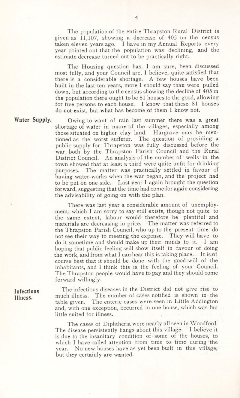 Water Supply. Infectious Illness. The population of the entire Thrapston Rural District is given as 11,107, showing a decrease of 405 on the census taken eleven years ago. I have in my Annual Reports every year pointed out that the population was declining, and the estimate decrease turned out to be practically right. The Housing question has, I am sure, been discussed most fully, and your Council are, I believe, quite satisfied that there is a considerable shortage. A few houses have been built in the last ten years, more I should say than were pulled down, but according to the census showing the decline of 405 in the population there ought to be 81 houses to the good, allowing for five persons to each house. 1 know that these 81 houses do not exist, but what has become of them I know not. Owing to want of rain last summer there was a great shortage of water in many of the villages, especially among those situated on higher clay land. Hargrave may be men¬ tioned as the worst sufferer. The question of providing a public supply for Thrapston was fully discussed before the war, both by the Thrapston Parish Council and the Rural District Council. An analysis of the number of wells in the town showed that at least a third were quite unfit for drinking purposes. The matter was practically settled in favour of having water-works when the war began, and the project had to be put on one side. Last year I again brought the question forward, suggesting that the time had come for again considering the advisability of going on with the plan. There was last year a considerable amount of unemploy¬ ment, which I am sorry to say still exists, though not quite to the same extent, labour would therefore be plentiful and materials are decreasing in price. The matter was referred to the Thrapston Parish Council, who up to the present time do not see their way to meeting the expense. They will have to do it sometime and should make up their minds to it. I am hoping that public feeling will show itself in favour of doing the work, and from what I can hear this is taking place. It is of course best that it should be done with the good-will of the inhabitants, and I think this is the feeling of your Council. The Thrapston people would have to pay and they should come forward willingly. The infectious diseases in the District did not give rise to much illness. The number of cases notified is shown in the table given. The enteric cases were seen in Little Addington and, with one exception, occurred in one house, which was but little suited for illness. The cases of Diphtheria were nearly all seen in Woodford. The disease persistently hangs about this village. I believe it is due to the insanitary condition of some of the houses, to which I have called attention from time to time during the year. No new houses have as yet been built in this village, but they certainly are wanted.