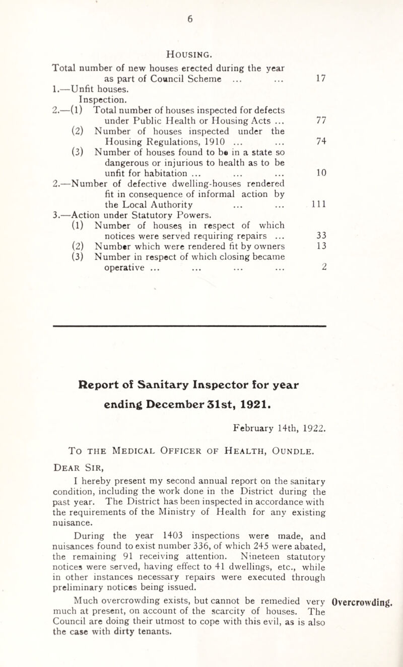 Housing. Total number of new houses erected during the year as part of Council Scheme ... ... 17 1. —Unfit houses. Inspection. 2. —(l) Total number of houses inspected for defects under Public Health or Housing Acts ... 77 (2) Number of houses inspected under the Housing Regulations, 1910 ... ... 74 (3) Number of houses found to be in a state so dangerous or injurious to health as to be unfit for habitation ... ... ... 10 2. —Number of defective dwelling-houses rendered fit in consequence of informal action by the Local Authority ... ... Ill 3. —Action under Statutory Powers. (1) Number of houses in respect of which notices were served requiring repairs ... 33 (2) Number which were rendered fit by owners 13 (3) Number in respect of which closing became operative ... ... ... ... 2 Report of Sanitary Inspector for year ending December 51st, 1921. February 14th, 1922. To the Medical Officer of Health, Oundle. Dear Sir, I hereby present my second annual report on the sanitary condition, including the work done in the District during the past year. The District has been inspected in accordance with the requirements of the Ministry of Health for any existing nuisance. During the year 1403 inspections were made, and nuisances found to exist number 336, of which 245 were abated, the remaining 91 receiving attention. Nineteen statutory notices were served, having effect to 41 dwellings, etc., while in other instances necessary repairs were executed through preliminary notices being issued. Much overcrowding exists, but cannot be remedied very Overcrowding, much at present, on account of the scarcity of houses. The Council are doing their utmost to cope with this evil, as is also the case with dirty tenants.