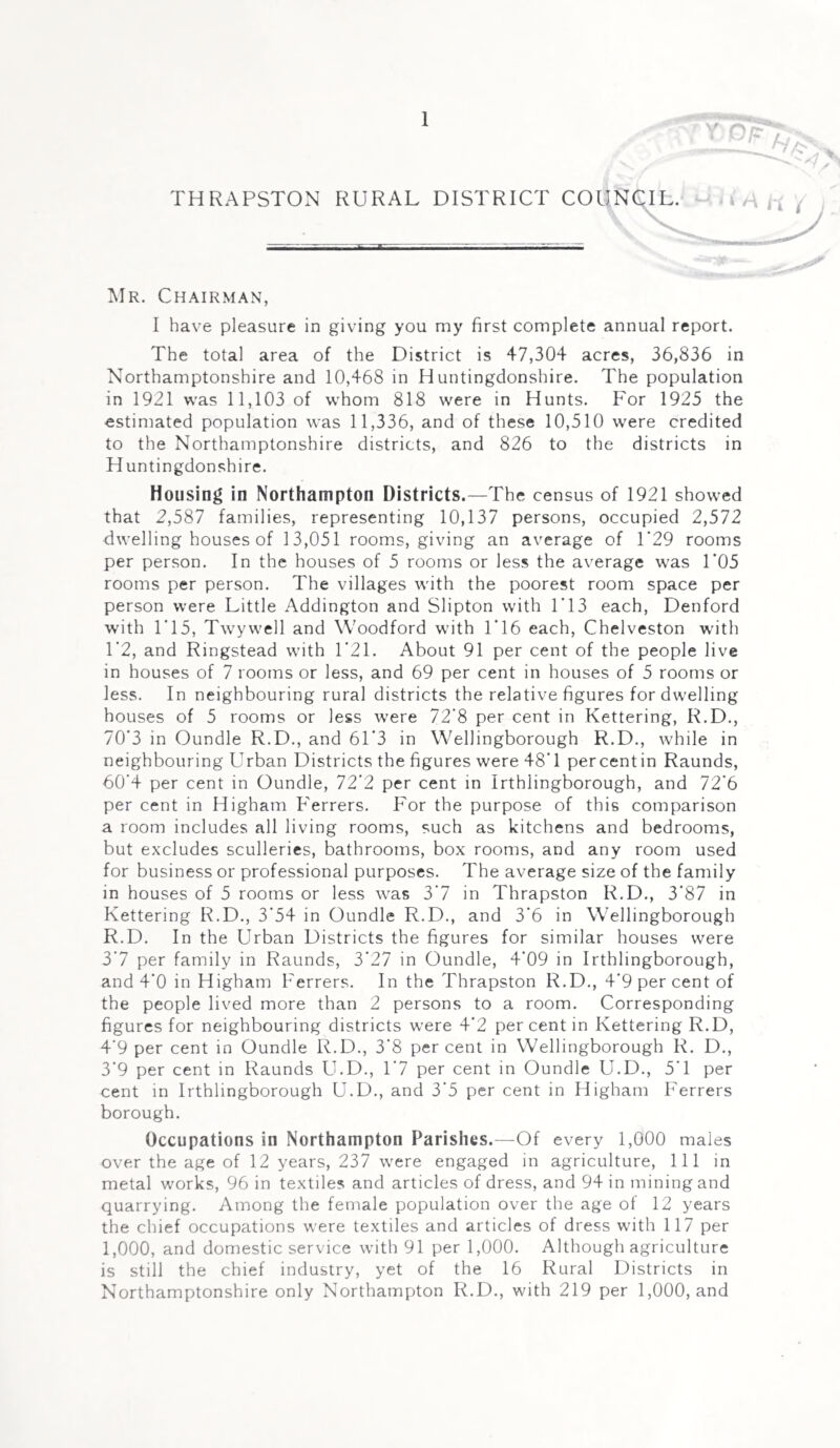 THRAPSTON RURAL DISTRICT COUN Mr. Chairman, I have pleasure in giving you my first complete annual report. The total area of the District is 47,304 acres, 36,836 in Northamptonshire and 10,468 in Huntingdonshire. The population in 1921 was 11,103 of whom 818 were in Hunts. For 1925 the estimated population was 11,336, and of these 10,510 were credited to the Northamptonshire districts, and 826 to the districts in Huntingdonshire. Housing in Northampton Districts.—The census of 1921 showed that 2,587 families, representing 10,137 persons, occupied 2,572 dwelling houses of 13,051 rooms, giving an average of 1‘29 rooms per person. In the houses of 5 rooms or less the average was 1‘05 rooms per person. The villages with the poorest room space per person were Little Addington and Slipton with 1*13 each, Denford with 1*15, Twywell and Woodford with 1*16 each, Chelveston with 1*2, and Ringstead with 1*21. About 91 per cent of the people live in houses of 7 rooms or less, and 69 per cent in houses of 5 rooms or less. In neighbouring rural districts the relative figures for dwelling houses of 5 rooms or less were 72*8 per cent in Kettering, R.D., 70*3 in Oundle R.D., and 61*3 in Wellingborough R.D., while in neighbouring Urban Districts the figures were 48*1 per cent in Raunds, 60*4 per cent in Oundle, 72*2 per cent in Irthlingborough, and 72*6 per cent in Higham Ferrers. For the purpose of this comparison a room includes all living rooms, such as kitchens and bedrooms, but excludes sculleries, bathrooms, box rooms, and any room used for business or professional purposes. The average size of the family in houses of 5 rooms or less was 3*7 in Thrapston R.D., 3*87 in Kettering R.D., 3*54 in Oundle R.D., and 3*6 in Wellingborough R.D. In the Urban Districts the figures for similar houses were 3*7 per family in Raunds, 3*27 in Oundle, 4*09 in Irthlingborough, and 4*0 in Higham Ferrers. In the Thrapston R.D., 4*9 per cent of the people lived more than 2 persons to a room. Corresponding figures for neighbouring districts were 4*2 per cent in Kettering R.D, 4*9 per cent in Oundle R.D., 3*8 percent in Wellingborough R. D., 3*9 per cent in Raunds U.D., 1*7 per cent in Oundle U.D., 5*1 per cent in Irthlingborough U.D., and 3*5 per cent in Higham Ferrers borough. Occupations in Northampton Parishes.—Of every 1,000 males over the age of 12 years, 237 were engaged in agriculture, 111 in metal works, 96 in textiles and articles of dress, and 94 in mining and quarrying. Among the female population over the age ot 12 years the chief occupations were textiles and articles of dress with 117 per 1,000, and domestic service with 91 per 1,000. Although agriculture is still the chief industry, yet of the 16 Rural Districts in Northamptonshire only Northampton R.D., with 219 per 1,000, and