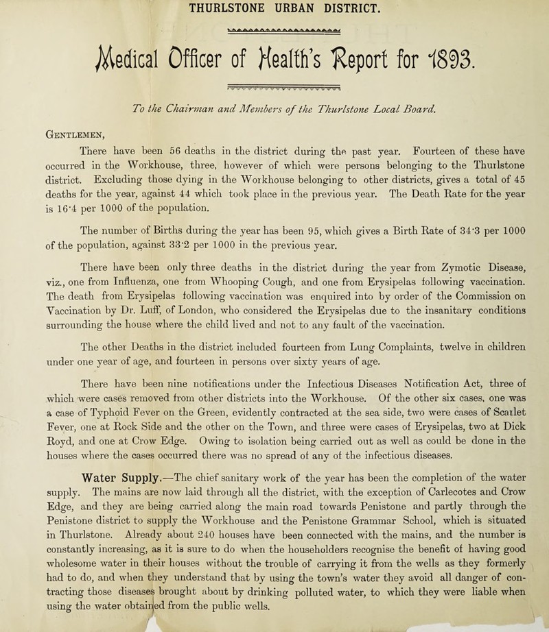 THURLSTONE URBAN DISTRICT. Medical Officer of Health’s Report for 1893. ► M|H>' 'W 1||I' I||I'' •iiik .,,n 1IJI'' Mjl'- 1||I' «U»* 'i||/r ini' ■|||I''UW'' ''lllr Ill'- Mil To the Chairman and Members of the Thurlstone Local Board. Gentlemen, There have been 56 deaths in the district during the past year. Fourteen of these have occurred in the Workhouse, three, however of which were persons belonging to the Thurlstone district. Excluding those dying in the Workhouse belonging to other districts, gives a total of 45 deaths for the year, against 44 which took place in the previous year. The Death Rate for the year is 16'4 per 1000 of the population. The number of Births during the year has been 95, which gives a Birth Rate of 34*3 per 1000 of the population, against 33'2 per 1000 in the previous year. There have been only three deaths in the district during the year from Zymotic Disease, viz., one from Influenza, one from Whooping Cough, and one from Erysipelas following vaccination. The death from Erysipelas following vaccination was enquired into by order of the Commission on Vaccination by Dr. Luff, of London, who considered the Erysipelas due to the insanitary conditions surrounding the house where the child lived and not to any fault of the vaccination. The other Deaths in the district included fourteen from Lung Complaints, twelve in children under one year of age, and fourteen in persons over sixty years of age. There have been nine notifications under the Infectious Diseases Notification Act, three of which were cases removed from other districts into the Workhouse. Of the other six cases, one was a case of Typhoid Fever on the Green, evidently contracted at the sea side, two were cases of Scarlet Fever, one at Rock Side and the other on the Town, and three were cases of Erysipelas, two at Dick Royd, and one at Crow Edge. Owing to isolation being carried out as well as could be done in the houses where the cases occurred there was no spread of any of the infectious diseases. Water Supply.—The chief sanitary work of the year has been the completion of the water supply. The mains are now laid through all the district, with the exception of Carlecotes and Crow Edge, and they are being carried along the main road towards Penistone and partly through the Penistone district to supply the Workhouse and the Penistone Grammar School, which is situated in Thurlstone. Already about 240 houses have been connected with the mains, and the number is constantly increasing, as it is sure to do when the householders recognise the benefit of having good wholesome water in their houses without the trouble of carrying it from the wells as they formerly had to do, and when they understand that by using the town’s water they avoid all danger of con¬ tracting those disease^ brought about by drinking polluted water, to which they were liable when using the water obtained from the public wells.