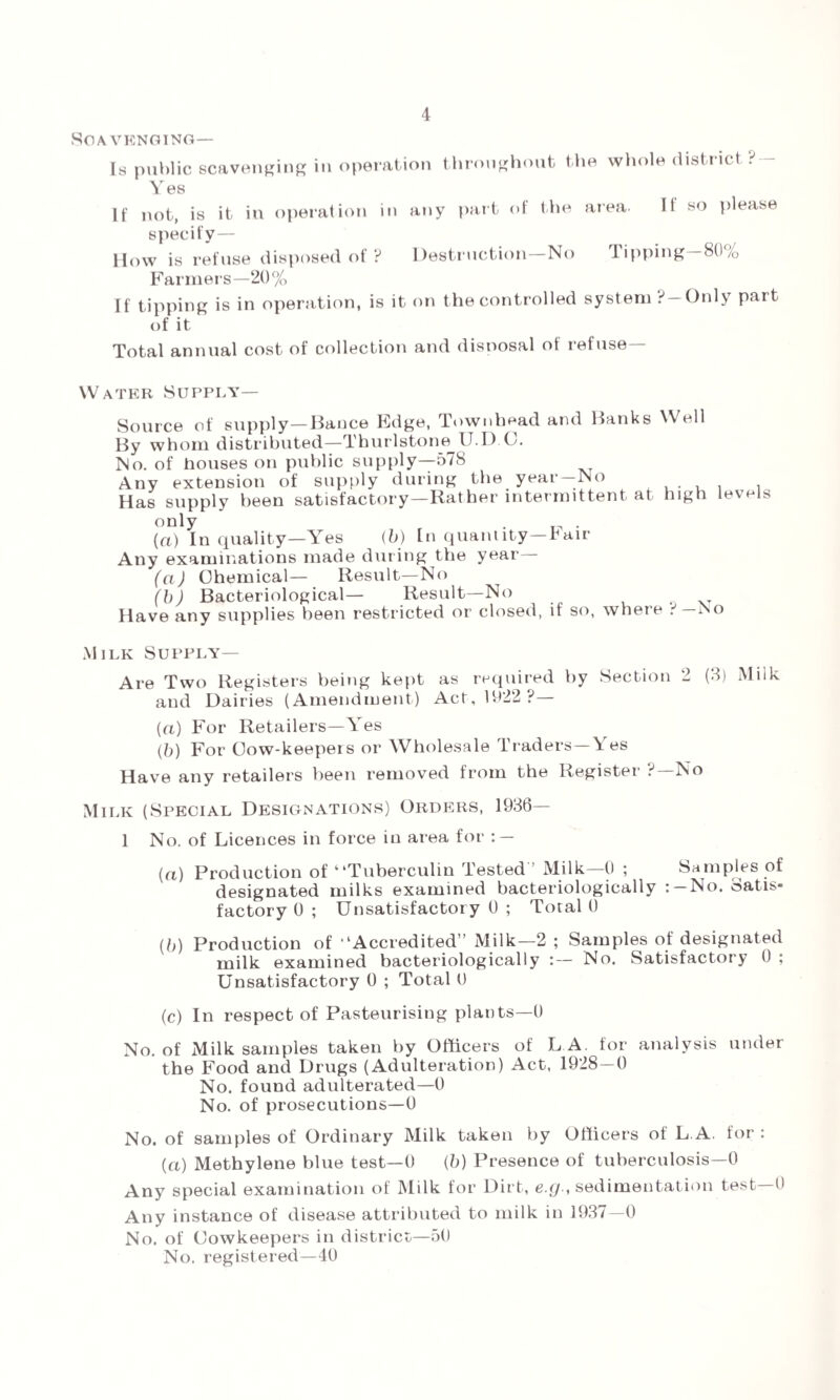 Scavenging— Is public scavenging in operation throng Y es If not, is it in operation in any part hout the whole district ? — of the area. If so please specify— How is refuse disposed of ? Destruction No Tipping 80/0 Farmers—20% If tipping is in operation, is it on the controlled system ?—Only part of it Total annual cost of collection and disposal of refuse— Water Supply— Source of supply—Banco Edge, Townbead and Banks Well By whom distributed—Thurlstone U.D C. No. of houses on public supply—578 Any extension of supply during the year—No Has supply been satisfactory—Rather intermittent at high levels only . . (a) In quality—Yes (b) In quantity—Pair Any examinations made during the year (a) Chemical— Result—No (b) Bacteriological— Result—No Have any supplies been restricted or closed, if so, where .-'—Iso Milk Supply— Are Two Registers being kept as required by Section 2 (3) Milk and Dairies (Amendment) Act, 1922 ?— (a) For Retailers—Yes (b) For Cow-keepers or Wholesale Traders—Yes Have any retailers been removed from the Register ?—No Milk (Special Designations) Orders, 1936— 1 No. of Licences in force in area for : — (a) Production of “Tuberculin Tested ’ Milk—0 ; Samples of designated milks examined bacteriologically : —No. Satis¬ factory 0 ; Unsatisfactory 0 ; Total 0 (b) Production of • ‘Accredited” Milk—2 ; Samples of designated milk examined bacteriologically :— No. Satisfactory 0 ; Unsatisfactory 0 ; Total 0 (c) In respect of Pasteurising plants—0 No. of Milk samples taken by Officers of LA. for analysis under the Food and Drugs (Adulteration) Act, 1928—0 No. found adulterated—0 No. of prosecutions—0 No. of samples of Ordinary Milk taken by Officers of L A. for : (a) Methylene blue test—0 (b) Presence of tuberculosis—0 Any special examination of Milk for Dirt, e.g-, sedimentation test 0 Any instance of disease attributed to milk in 193/—0 No. of Cowkeepers in district—50 No. registered—40