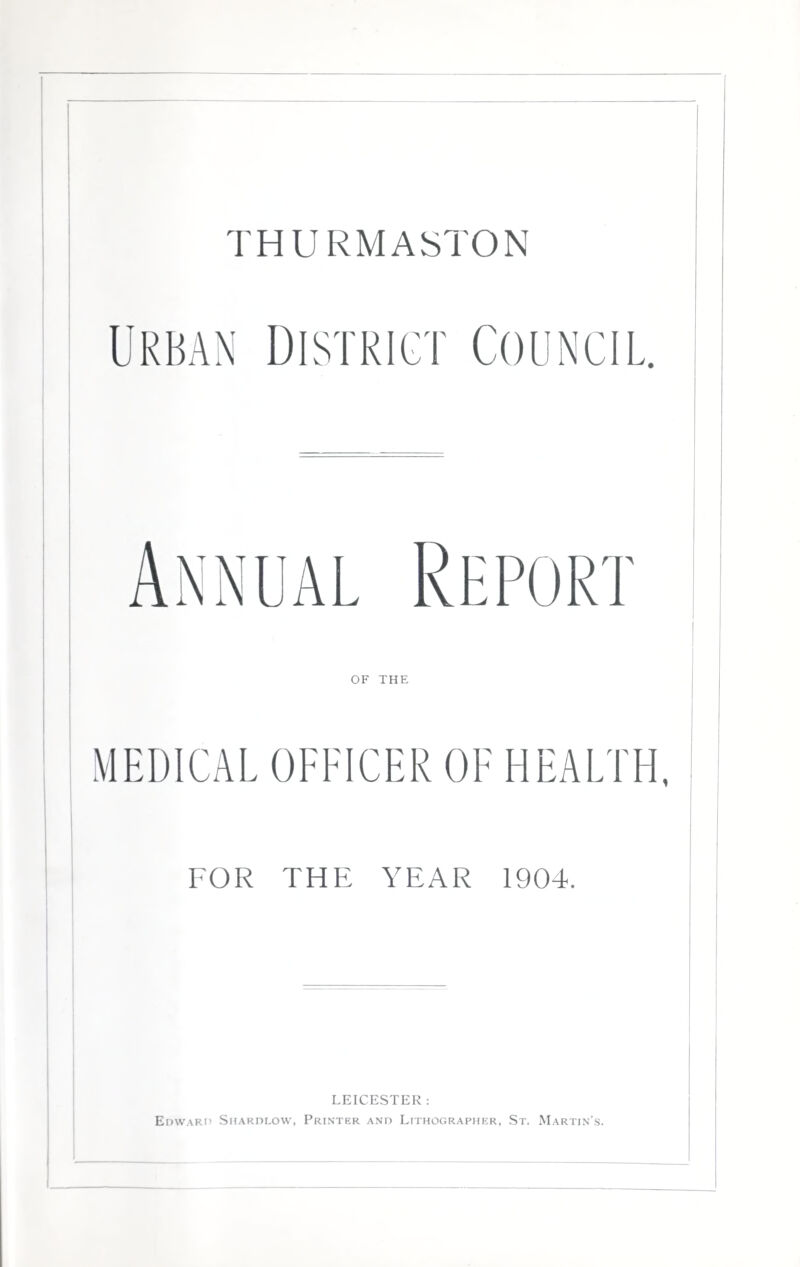 THURMASTON Urban District Council. Repo rt MEDICAL OFFICER OF HEALTH, FOR THE YEAR 1904. LEICESTER : Edward Siurdlow, Printer and Lithographer, St. Martin's.