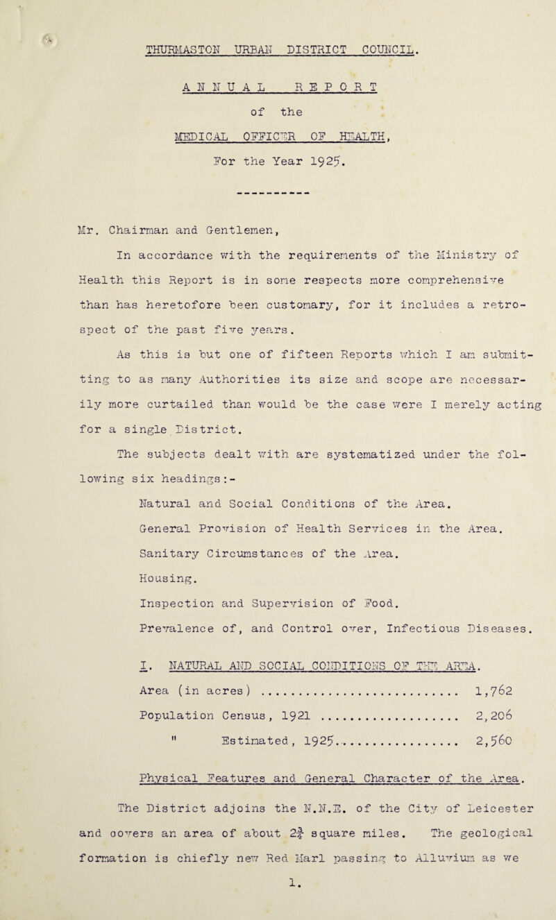 THURMAS TO IT URBAN DISTRICT COUNCIL. ANNUAL REPORT of the MEDICAL ON?ICUR OR HEALTH, Nor the Year 192?. Mr. Chairman and Gentlemen, In accordance with the requirements of the Ministry of Health this Report is in some respects more comprehensive than has heretofore Been customary, for it includes a retro¬ spect of the past five years. As this is hut one of fifteen Reports which I am submit¬ ting to as many Authorities its size and scope are necessar¬ ily more curtailed than would he the case were I merely acting for a single District. The subjects dealt with are systematized under the fol¬ lowing six headings Natural and Social Conditions of the Area. General Provision of Health Services in the Area. Sanitary Circumstances of the Area. Housing. Inspection and Supervision of Pood. Prevalence of, and Control over, Infectious Diseases. I. NATURAL AND SOCIAL CONDITIONS OP THE AREA. Area (in acres) . 1,762 Population Census, 1921 . 2,206  Estimated, 1925... 2,^6c Physical Features and General Character of the Area. The District adjoins the N.N.E. of the City of Leicester and covers an area of about 2f square miles. The geological formation is chiefly new Red Marl passing to Alluvium as we 1.