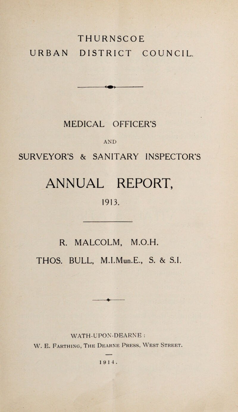 THURNSCOE URBAN DISTRICT COUNCIL. MEDICAL OFFICER’S AND SURVEYOR’S & SANITARY INSPECTOR’S ANNUAL REPORT, 1913. R. MALCOLM, M.O.H. THOS. BULL, M.I.Mun.E., S. & S.I. WATH-UPON-DEARNE : W. E. Farthing, The Dearne Press, West Street. 19 14.