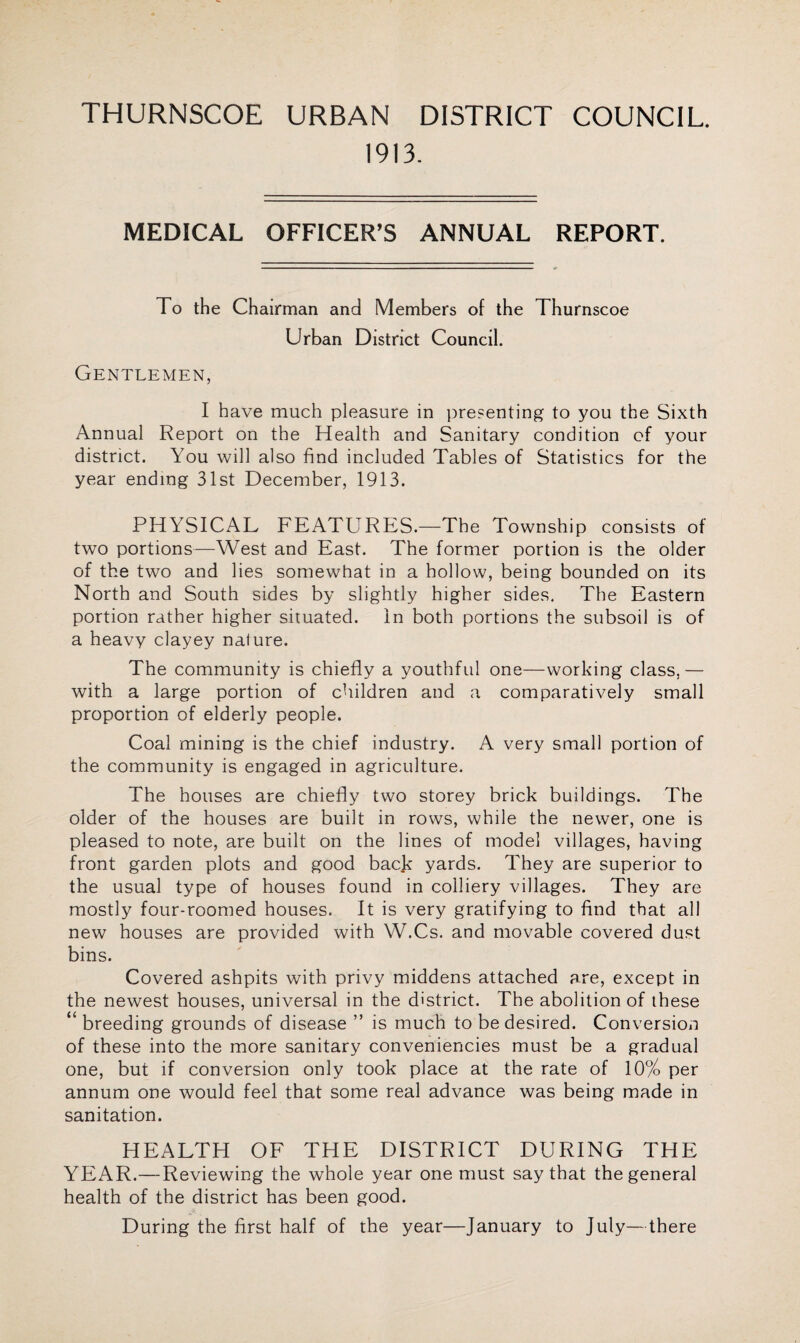 THURNSCOE URBAN DISTRICT COUNCIL. 1913. MEDICAL OFFICER’S ANNUAL REPORT. To the Chairman and Members of the Thurnscoe Urban District Council. Gentlemen, I have much pleasure in presenting to you the Sixth Annual Report on the Health and Sanitary condition of your district. You will also find included Tables of Statistics for the year ending 31st December, 1913. PHYSICAL FEATURES.—The Township consists of two portions—West and East. The former portion is the older of the two and lies somewhat in a hollow, being bounded on its North and South sides by slightly higher sides. The Eastern portion rather higher situated. In both portions the subsoil is of a heavy clayey nature. The community is chiefly a youthful one—working class.— with a large portion of children and a comparatively small proportion of elderly people. Coal mining is the chief industry. A very small portion of the community is engaged in agriculture. The houses are chiefly two storey brick buildings. The older of the houses are built in rows, while the newer, one is pleased to note, are built on the lines of model villages, having front garden plots and good back yards. They are superior to the usual type of houses found in colliery villages. They are mostly four-roomed houses. It is very gratifying to find that all new houses are provided with W.Cs. and movable covered dust bins. Covered ashpits with privy middens attached are, except in the newest houses, universal in the district. The abolition of these “ breeding grounds of disease ” is much to be desired. Conversion of these into the more sanitary conveniencies must be a gradual one, but if conversion only took place at the rate of 10% per annum one would feel that some real advance was being made in sanitation. HEALTH OF THE DISTRICT DURING THE YEAR.—Reviewing the whole year one must say that the general health of the district has been good. During the first half of the year—January to July—there