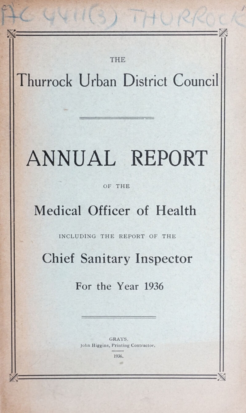 THURROCK URBAN DISTRICT COUNCIL. Public Health Department, Council Offices, 43 Palmer’s Avenue, Grays, Essex. To the Chairman and Members of the Thurrock Urban District Council. Ladies and Gentlemen, I have the honour to present my Annual Report for the year ending 31st December, 1936. This Report is the first Report for the Urban District as now constituted, but my twelfth Report for the area as a whole. The district was constituted on the 1st of April, 1936, and it was formed by the amalga¬ mation of the Urban Districts of Grays, Tilbury and Purfleet and the Rural District of Orsett with the exception of certain small portions of rural parishes, which were transferred to adjoining local authorities. The statistics included in this Report are those for the period from the 1st April to the 31st December for the Thurrock Urban District, and for the period from the 1st January to the 31st March for the former Districts. I have the honour to be, Ladies and Gentlemen, Your obedient servant, W. T. G. BOUL, m.d., Ch.b., d.p.h., Medical Officer of Health.