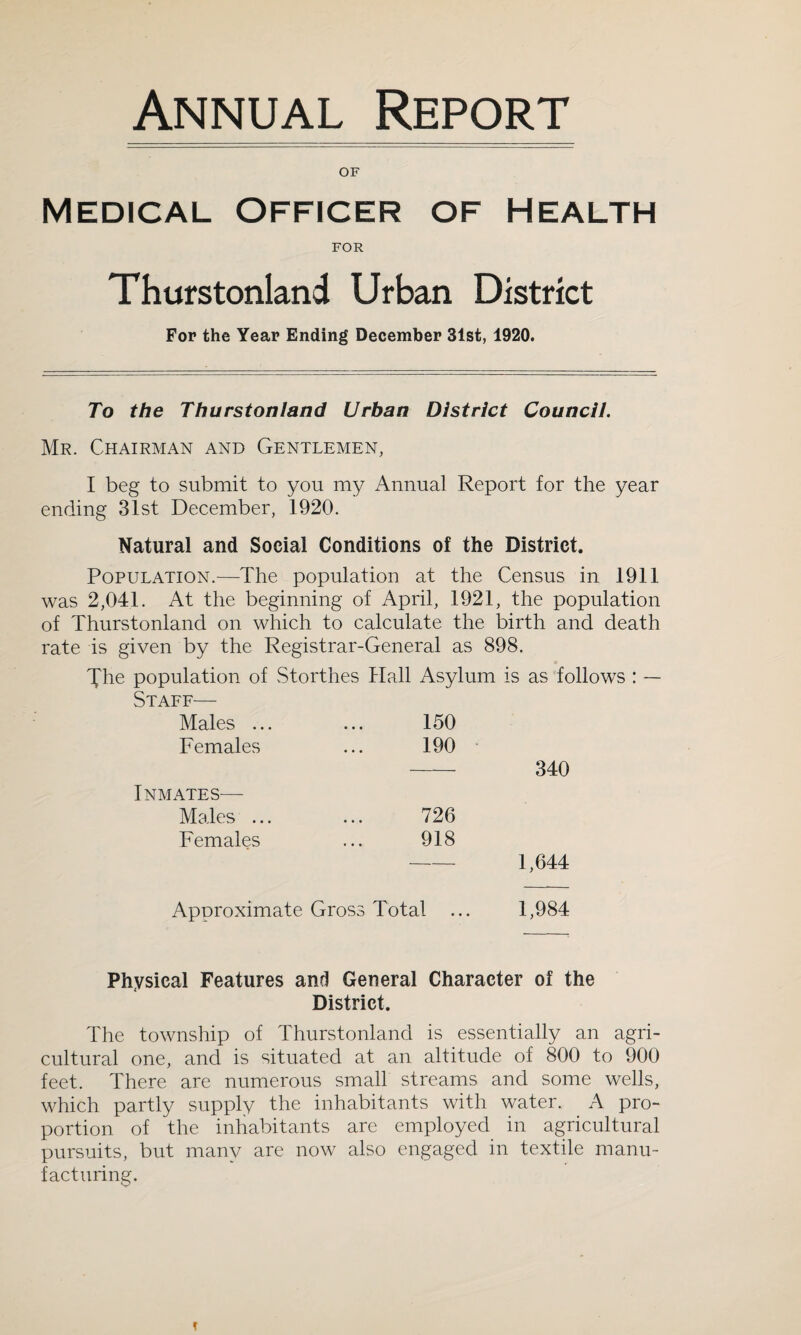 Annual Report OF Medical Officer of Health FOR Thurstonland Urban District For the Year Ending December 31st, 1920. To the Thurstonland Urban District Council. Mr. Chairman and Gentlemen, I beg to submit to you my Annual Report for the year ending 31st December, 1920. Natural and Social Conditions of the District. Population.—The population at the Census in 1911 was 2,041. At the beginning of April, 1921, the population of Thurstonland on which to calculate the birth and death rate is given by the Registrar-General as 898. The population of Storthes Hall Asylum is as follows : — Staff— Males ... ... 150 Females ... 190 340 Inmates— Males ... ... 726 Females ... 918 - 1,644 Approximate Gross Total ... 1,984 Physical Features and General Character of the District. The township of Thurstonland is essentially an agri¬ cultural one, and is situated at an altitude of 800 to 900 feet. There are numerous small streams and some wells, which partly supply the inhabitants with water. A pro¬ portion of the inhabitants are employed in agricultural pursuits, but many are now also engaged in textile manu¬ facturing.