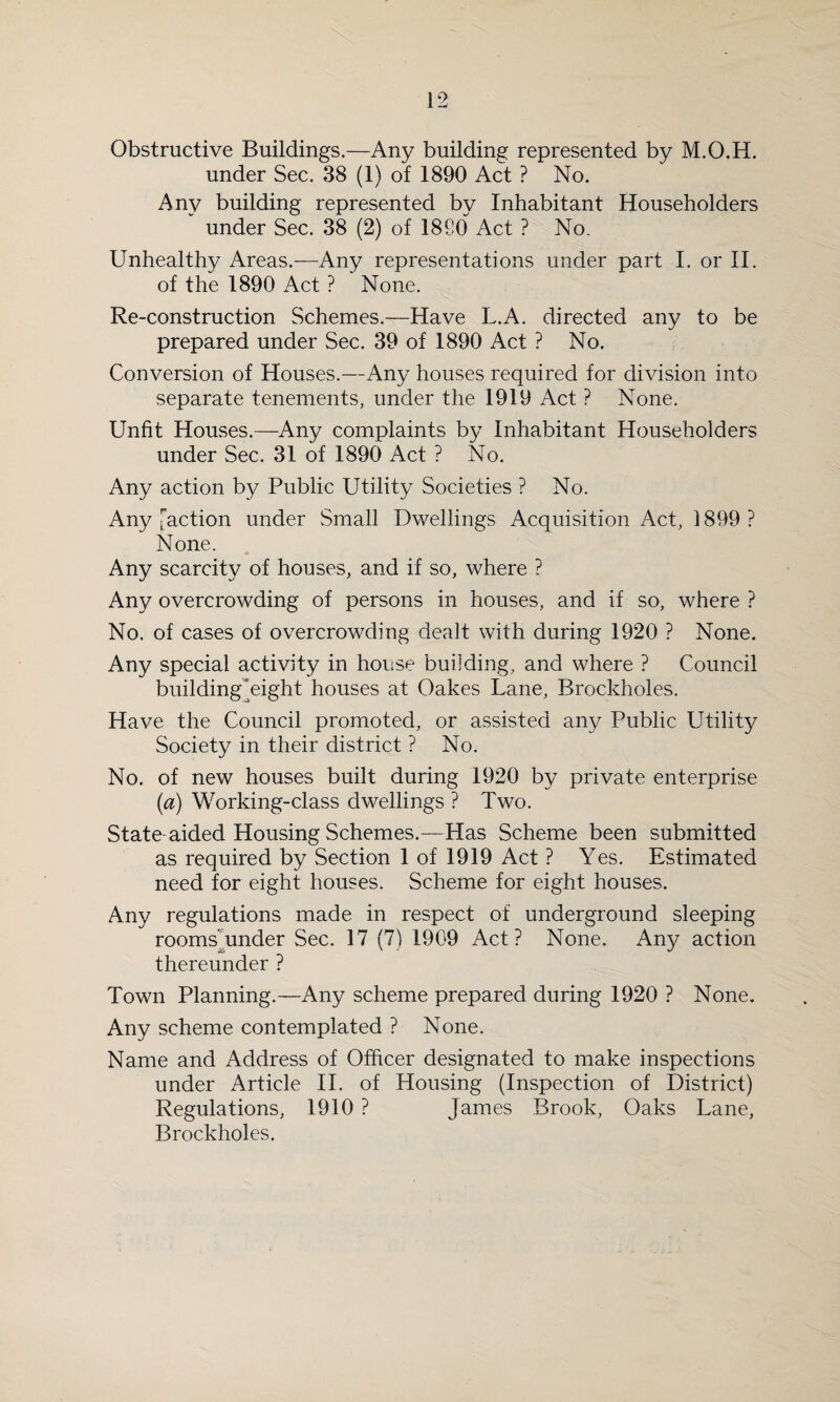 Obstructive Buildings.—Any building represented by M.O.H. under Sec. 38 (1) of 1890 Act ? No. Any building represented by Inhabitant Householders under Sec. 38 (2) of 1890 Act ? No. Unhealthy Areas.—Any representations under part I. or II. of the 1890 Act ? None. Re-construction Schemes.—Have L.A. directed any to be prepared under Sec. 39 of 1890 Act ? No. Conversion of Houses.—Any houses required for division into separate tenements, under the 1919 Act ? None. Unfit Houses.—Any complaints by Inhabitant Householders under Sec. 31 of 1890 Act ? No. Any action by Public Utility Societies ? No. Any [action under Small Dwellings Acquisition Act, 1899 ? None. Any scarcity of houses, and if so, where ? Any overcrowding of persons in houses, and if so, where ? No. of cases of overcrowding dealt with during 1920 ? None. Any special activity in house building, and where ? Council building eight houses at Oakes Lane, Brockholes. Have the Council promoted, or assisted any Public Utility^ Society in their district ? No. No. of new houses built during 1920 by private enterprise (a) Working-class dwellings ? Two. State-aided Housing Schemes.—Has Scheme been submitted as required by Section 1 of 1919 Act ? Yes. Estimated need for eight houses. Scheme for eight houses. Any regulations made in respect of underground sleeping rooms’under Sec. 17 (7) 1909 Act? None. Any action thereunder ? Town Planning.—Any scheme prepared during 1920 ? None. Any scheme contemplated ? None. Name and Address of Officer designated to make inspections under Article II. of Housing (Inspection of District) Regulations, 1910 ? James Brook, Oaks Lane, Brockholes.