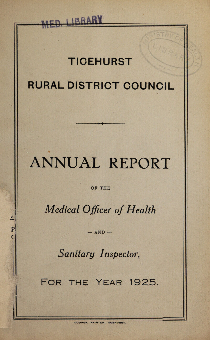 P! c TICEHURST RURAL DISTRICT COUNCIL ANNUAL REPORT OF THE Medical Officer of Health — AND Sanitary Inspector, For the Year 1925. COOPER, PRINTER i TICEHURST.