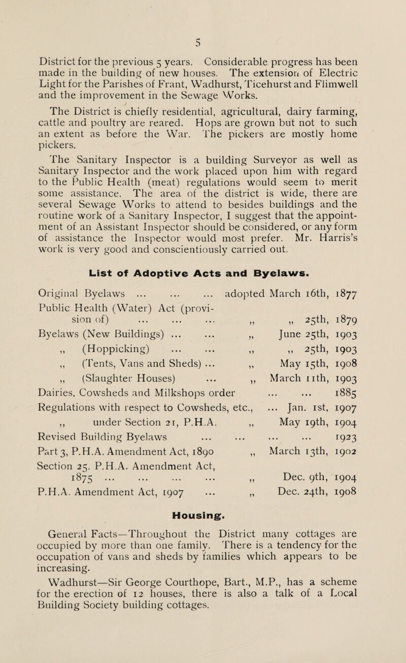District for the previous 5 years. Considerable progress has been made in the building of new houses. The extension of Electric Light for the Parishes of Frant, Wadhurst, Ticehurst and Flimwell and the improvement in the Sewage Works. The District is chiefly residential, agricultural, dairy farming, cattle and poultry are reared. Hops are grown but not to such an extent as before the War. The pickers are mostly home pickers. The Sanitary Inspector is a building Surveyor as well as Sanitary Inspector and the work placed upon him with regard to the Public Health (meat) regulations would seem to merit some assistance. The area of the district is wide, there are several Sewage Works to attend to besides buildings and the routine work of a Sanitary Inspector, I suggest that the appoint¬ ment of an Assistant Inspector should be considered, or any form of assistance the Inspector would most prefer. Mr. Harris’s work is very good and conscientiously carried out. List of Adoptive Acts and Byelaws. 71 » n >1 v Original Byelaws ... ... ... adopted March 16th, Public Health (Water) Act (provi¬ sion of) Byelaws (New Buildings) ... ,, (Hoppicking) (Tents, Vans and Sheds) ... (Slaughter Houses) Dairies, Cowsheds and Milkshops order Regulations with respect to Cowsheds, etc., ,, under Section 2r, P.H.A. ,, Revised Building Byelaws Part 3, P.H.A. Amendment Act, 1890 , Section 25. P.H.A. Amendment Act, 1875 P.H.A. Amendment Act, 1907 M 25th, June 25th, .. 25th, May 15 th, March nth, • • • • • • ... Jan. 1st, May 19th, • • • • • • March 13th, Dec. 9th, Dec. 24th, 1877 1879 1903 1903 1908 1903 1885 1907 I9°4 r923 1902 I9°4 1908 Housing. General Facts—Throughout the District many cottages are occupied by more than one family. There is a tendency for the occupation of vans and sheds by families which appears to be increasing. Wadhurst—Sir George Courthope, Bart., M.P., has a scheme for the erection of 12 houses, there is also a talk of a Local Building Society building cottages.