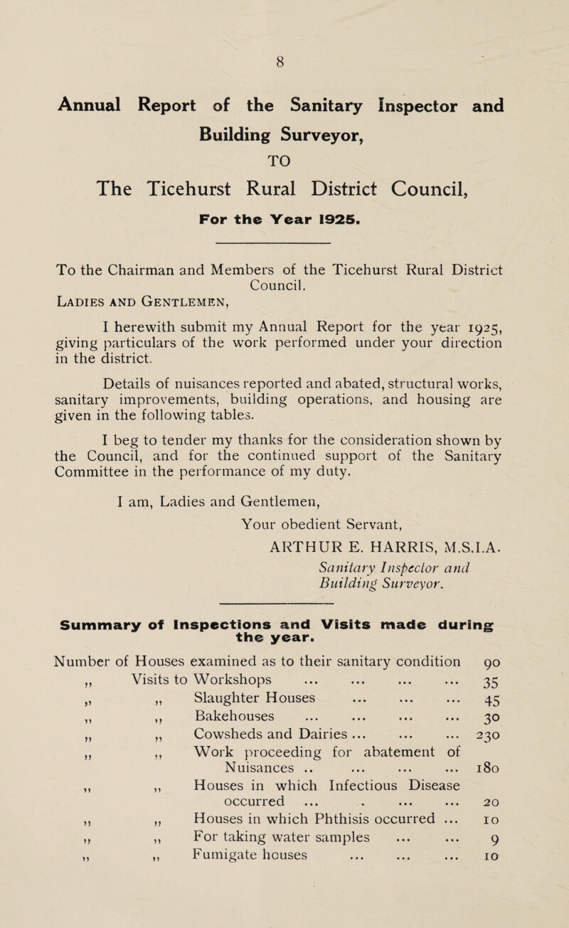 Annual Report of the Sanitary Inspector and Building Surveyor, TO The Ticehurst Rural District Council, For the Year 1925. To the Chairman and Members of the Ticehurst Rural District Council. Ladies and Gentlemen, I herewith submit my Annual Report for the year 1925, giving particulars of the work performed under your direction in the district. Details of nuisances reported and abated, structural works, sanitary improvements, building operations, and housing are given in the following tables. I beg to tender my thanks for the consideration shown by the Council, and for the continued support of the Sanitary Committee in the performance of my duty. I am, Ladies and Gentlemen, Your obedient Servant, ARTHUR E. HARRIS, M.S.I.A. Sanitary Inspector and Building Surveyor. Summary of Inspections and Visits made during the year. Number of Houses examined as to their sanitary condition ,, Visits to Workshops „ ,, Slaughter Houses ,, ,, Bakehouses ... ... • • ■ „ ,, Cowsheds and Dairies ... ,, ,, Work proceeding for abatement of Nuisances .. ,, ,, Houses in which Infectious Disease occurred ,, „ Houses in which Phthisis occurred ... ,, ,, For taking water samples ,, ,, Fumigate houses 90 35 45 30 230 180 20 10 9 10