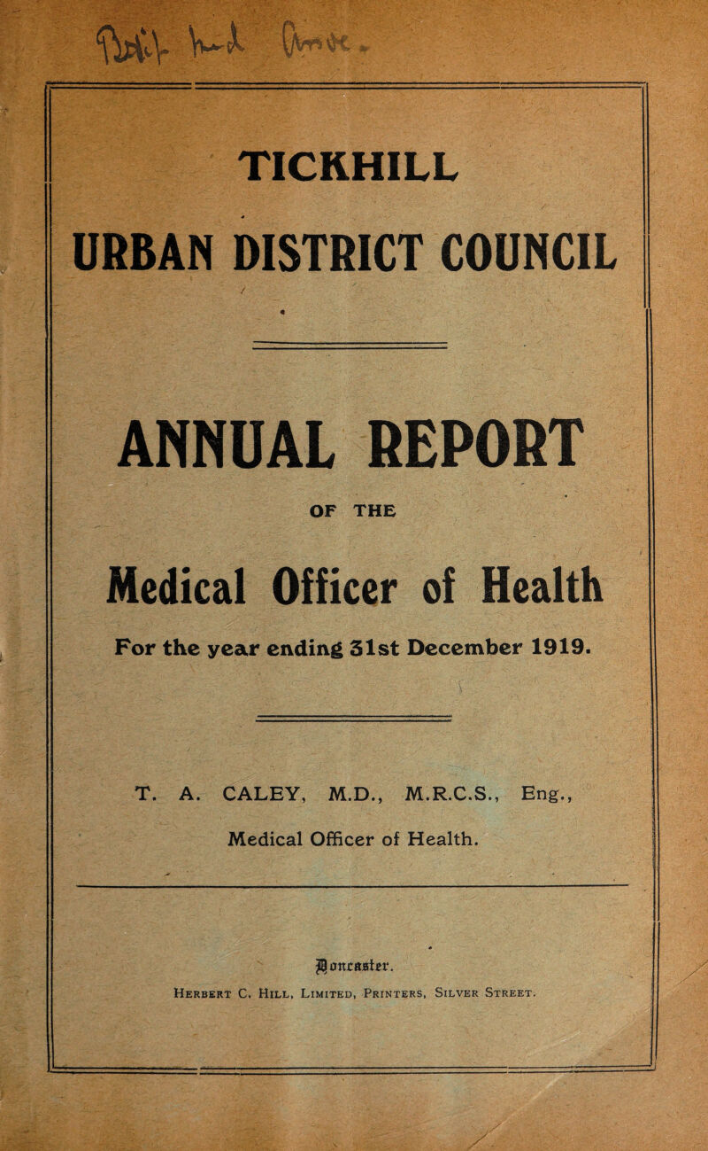 V~A S«t<. TICKHILL URBAN DISTRICT COUNCIL ANNUAL REPORT - ' v;. OF THE Medical Officer of Health For the year ending 51st December 1919. T. A. CALEY, M.D., M.R.C.S., Eng., Medical Officer of Health. Hmtcfcjatei*. Herbert C. Hill, Limited, Printers, Silver Street.