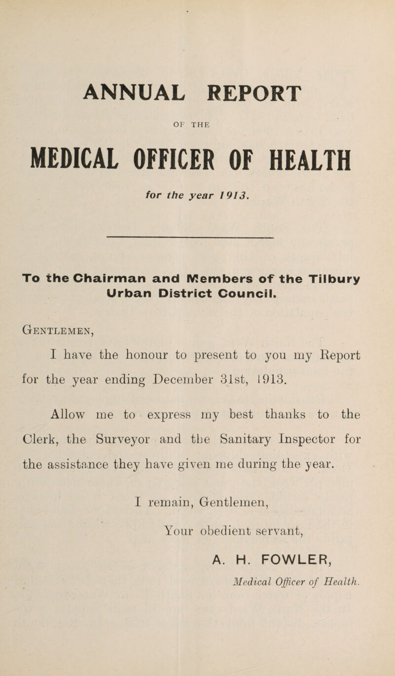 ANNUAL REPORT OF THE MEDICAL OFFICER OF HEALTH for the year 1913. To the Chairman and Members of the Tilbury Urban District Council. Gentlemen, I have the honour to present to you my Report for the year ending December 31st, 1913. Allow me to express my best thanks to the Clerk, the Surveyor and the Sanitary Inspector for the assistance they have given me during the year. I remain, Gentlemen, Your obedient servant, A. H. FOWLER, Medical Officer of Health.
