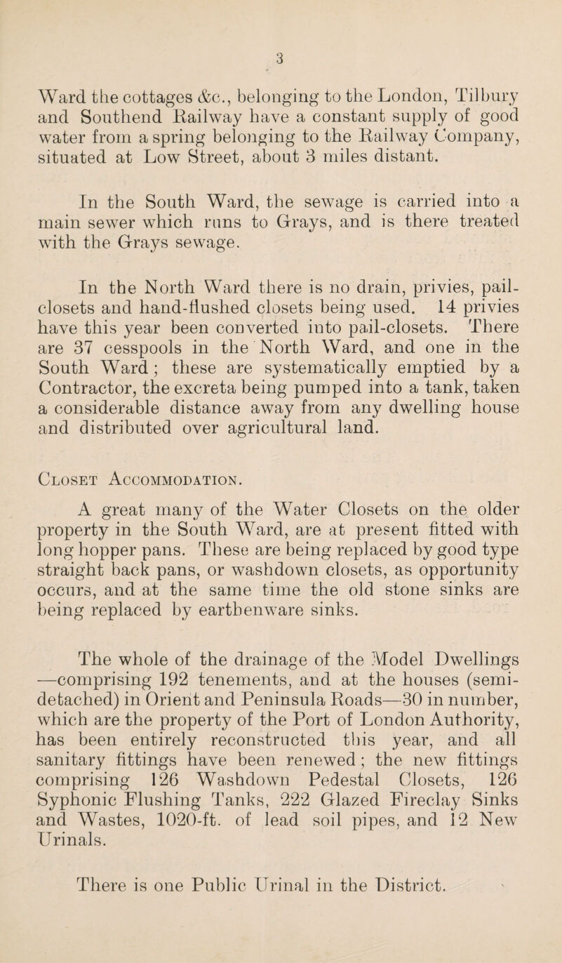 Ward the cottages Ac., belonging to the London, Tilbury and Southend Railway have a constant supply of good water from a spring belonging to the Railway Company, situated at Low Street, about 3 miles distant. In the South Ward, the sewage is carried into a main sewer which runs to Grays, and is there treated with the Grays sewage. In the North Ward there is no drain, privies, pail- closets and hand-flushed closets being used. 14 privies have this year been converted into pail-closets. There are 37 cesspools in the North Ward, and one in the South Ward ; these are systematically emptied by a Contractor, the excreta being pumped into a tank, taken a considerable distance away from any dwelling house and distributed over agricultural land. Closet Accommodation. A great many of the Water Closets on the older property in the South Ward, are at present fitted with long hopper pans. These are being replaced by good type straight back pans, or washdown closets, as opportunity occurs, and at the same time the old stone sinks are being replaced by earthenware sinks. The whole of the drainage of the Model Dwellings —comprising 192 tenements, and at the houses (semi¬ detached) in Orient and Peninsula Roads—30 in number, which are the property of the Port of London Authority, has been entirely reconstructed this year, and all sanitary fittings have been renewed; the new fittings comprising 126 Washdown Pedestal Closets, 126 Syphonic Flushing Tanks, 222 Glazed Fireclay Sinks and Wastes, 1020-ft. of lead soil pipes, and 12 New Urinals. There is one Public Urinal in the District.