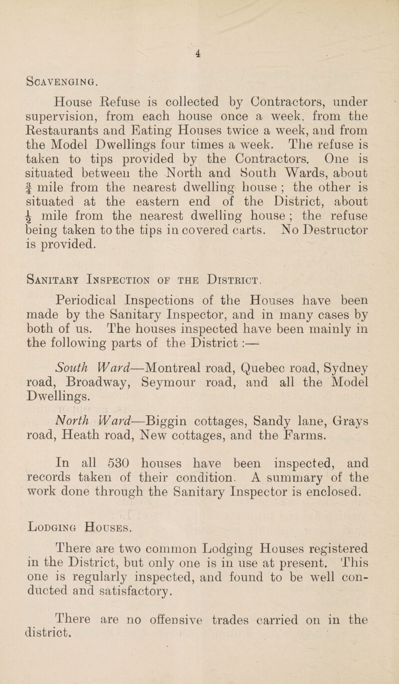 Scavenging. House Refuse is collected by Contractors, under supervision, from each house once a week, from the Restaurants and Eating Houses twice a week, and from the Model Dwellings four times a week. The refuse is taken to tips provided by the Contractors. One is situated between the North and South Wards, about | mile from the nearest dwelling house ; the other is situated at the eastern end of the District, about ^ mile from the nearest dwelling house ; the refuse being taken to the tips in covered carts. No Destructor is provided. Sanitary Inspection of the District. Periodical Inspections of the Houses have been made by the Sanitary Inspector, and in many cases by both of us. The houses inspected have been mainly in the following parts of the District — South Ward—Montreal road, Quebec road, Sydney road, Broadway, Seymour road, and all the Model Dwellings. ': :c;■ f?••• . North Ward—Biggin cottages, Sandy lane, Grays road, Heath road, New cottages, and the Farms. In all 530 houses have been inspected, and records taken of their condition. A summary of the work done through the Sanitary Inspector is enclosed. Lodging Houses. There are two common Lodging Houses registered in the District, but only one is in use at present. This one is regularly inspected, and found to be well con¬ ducted and satisfactory. There are no offensive trades carried on in the district.