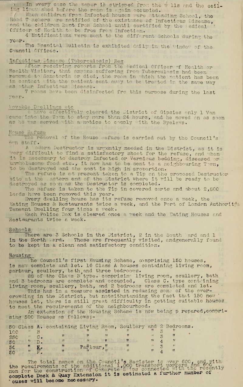 ' • xn wery c;:so the Paper is stripped fro;: the i 11s and the ceil¬ ing lime1: shed before the roon is ; gain occupied. When children from Infected houses -ere 't tending School, the Head T-achers re notified of the existence of Infectious Jisense and the children kept from School until certified by die 1 edical ’' Officer of Health to be free from Infection. 4 notifications were sent to the different Schools during the yc ar. Tho Hospital Bulletin is exhibited daily in the windo*' of the Council Offices. Infectious Disease (Tuberculosis) Reg After receiving reports from the 'edical Officer of Health or Health Visitor, that anyone suffering from Tuberculosis had been removed to Sanatoria or died, the room in which the patient has been in contact aith the Patient sent array to be treated in the same way as oth.r Infectious isease. 7 rooms have been disinfected fro this purpose during the last ye p r. Movable L~pilings etc e have effectively cleared the district came into the To’an to stay more than 24 hours as he as served Pith a notice to comply -’ith of Gipsies only 1 Van and he moved on as soon the Byelaws. IRefuse The removal of the House refuse is carried out by the Council’s ovrn staff. A odern Destructor is urgently needed in the District, as it is rery difficult to find a satisfactory shoot for the refuse, and ohon it is necessary to destroy Infected or Vermious bedding, diseased or unwholesome food etc., it now has to be sent to a neighbouring Town, to be destroyed and the cost is high in proportion. The refuse is at present taken to a Tip on the proposed Destructor site at the . astern end of the District where it will be ready to be destroyed as soon as the Destructor is completed. The Refuse is taken to the Tip in covered cents end about 2,800 lords hove been removed this year. Svery dv;elling house has its refuse removed once a week, the Dating Houses & Restaurants twice a week, and the Port of London Authorit Tenemnt Dwelling four times a ’meek. Each Police Box is cleared once a week and the Dating Houses and Restaurants twice a week. Schools There are 3 Schools in the District, 2 in the South and and 1 in the North .ard. These ane frequently visited, andgenerally found to be kept in a clean and satisfactory condition. Housing 'he Council's first Housi ng Scheme, comprising 150 houses, Is now complete and let. 16 Class A houses containing living room, parlour, scullery, bath and three bedrooms. 88 of the Class B’type. comprisinr living room, scullery, bath and 3 bedrooms are complete and occupied. Class C. type containing living room, scullery, bath, and 2 bedrooms are completed and let. This has in a measure assisted in reducing soma of the over¬ crowding in the District, but notwithstanding the fact that 150 new houses let, there is still great difficulty In getting suitable houses to meet the requirements of the neighbourhood. An extension of the Housing Scheme is now being p repared,compri¬ sing 50C Houses as follows 50 Class A. containing Living Room, Scullery and 2 Bedrooms ICC B ‘ ” 3 ” 250 C. ,r u 3 cq ” D. n n ” !T M 4 ” 5C Parlour, '* 3 £0 T> p# n »> » 4 » The total names on the Council’s Register is over 60C, and with the requirements of the additional 1,000 transport workers And 6,0 f0r. the construction of Concrete S ips connected with the recont-iy SompIoL Doer& Q^y Extension it is estimated a further number ot Touses will become necessary.