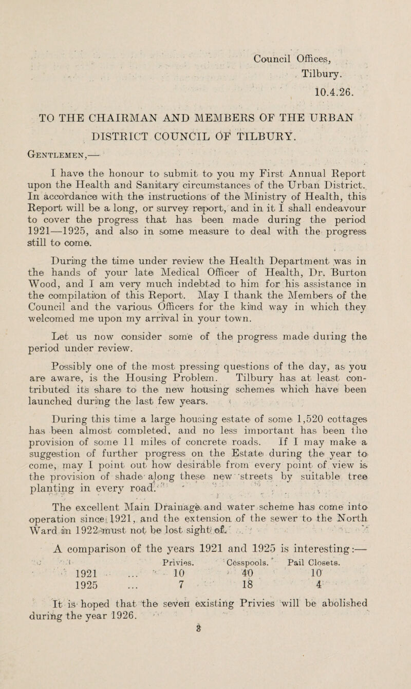 , Tilbury. 10.4.26. TO THE CHAIRMAN AND MEMBERS OF THE URBAN DISTRICT COUNCIL OF TILBURY. Gentlemen,— I have the honour to* submit to yon my First Annual Report upon the Health and Saniitary circumstances of the Urban District. In accordance with the instructions of the Ministry of Health, this Repoirt will be a long, or survey report, and in it I shall endeavour to cover the progress that has been made during the period 1921—1925, and also' in some measiure to' deal with the progress still to come. During the time under review the Health Department was in the hands of your late Medical Officer of Health, Dr. Burton Wood, and I am very much indebted toi him for his assistance in the compilation of this Report. May I thank the Members of the Council and the various Officers for the kind way in which they welcomed me upon my arrival in your town. Let us now consider some of the progress made during the period under review. Possibly one of the most pressing questions of the day, as you are aware, is the Housing Problem. Tilbury has at least con¬ tributed its share tO' the new housing schemes which have been launched during the last few years. q During this time a large housing estate of some 1,520 cottages has been almost comnleted, and no- less important has been the provision of soune 11 miles of concrete roads. If I may make a suggestion of further progress on the Estate during the year to come, may I point out how desirable from every point of, view is the pro'vision of shade-along these new ■streetsi by suitable treo planting in every road/'- '  ' . 'i ■ The excellent Main Drainage- and water scheme has come into operation sincei 1921and the extension of the sewer to the North Ward in 1922.must not be lost sight!of.' -■ > A comparison of the years 1921 and 1925 is interesting:— f Privies. Cesspools.^ Pail Closets. •’ 1921 ...  ^ 10 > 40 10 1925 ... 7 ^ • ' 18 4 It is'hoped that the seven eixisting Privies will be abolished during the year 1926.
