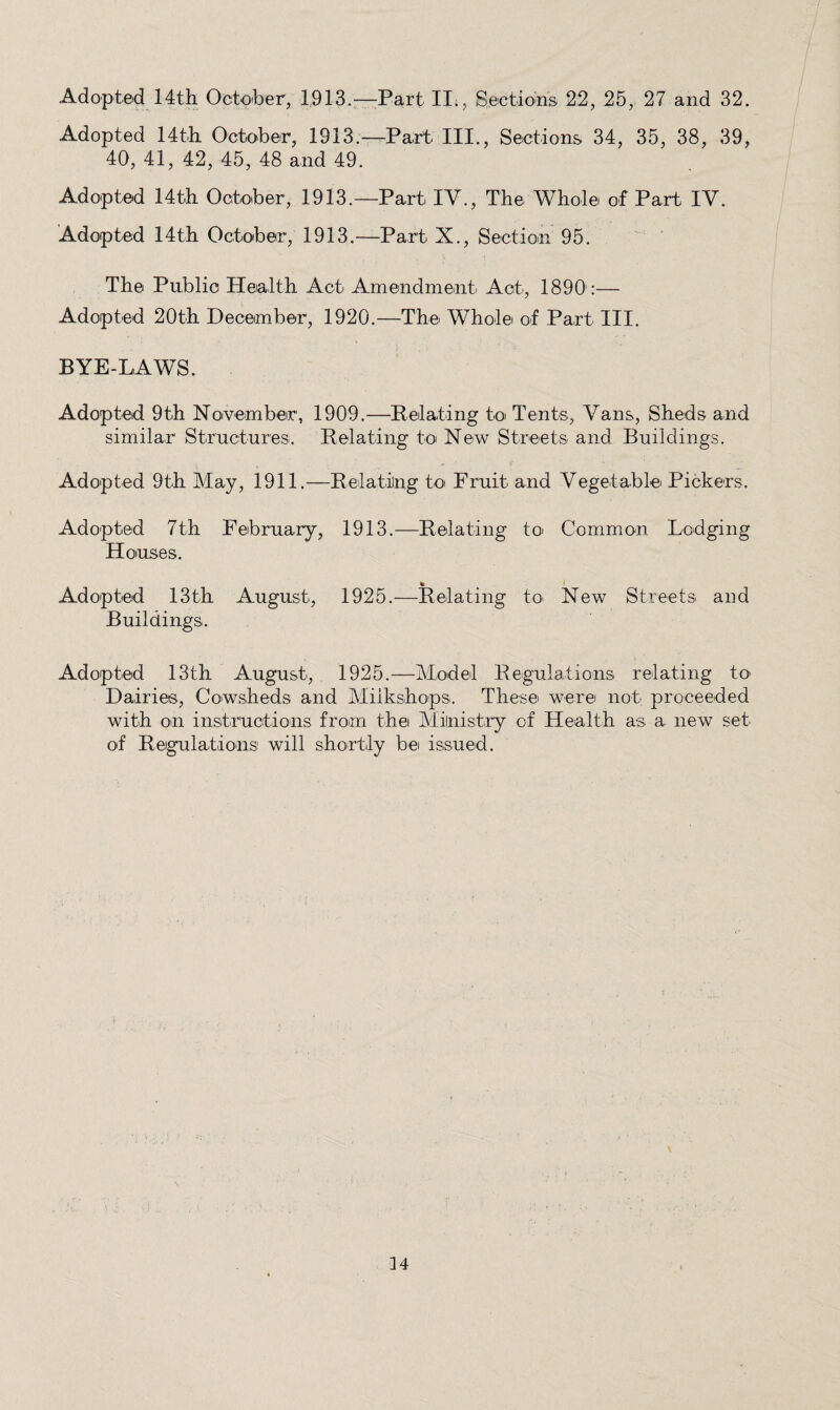 Adopted 14th October, 1913.—Part II;, Sections 22, 25, 27 and 32. Adopted 14th October, 1913.—Part III., Sections 34, 35, 38, 39, 40, 41, 42, 45, 48 and 49. Adopted 14th October, 1913.—Part IV., The Whole of Part IV. Adopted 14th October, 1913.—Part X., Section 95. The Public Health Act Amendment Act, 1890':— Adopted 20th December, 1920.—The Whole of Part III. BYE-LAWS. Adopted 9th Noivember, 1909.—Belating to Tents, Vans, Sheds and similar Structures. Belating toi New Streets and Buildings. Adopted 9th May, 1911.—Belating to Fruit and Vegetable Pickers. Adopted 7th February, 1913.—Belating toi Common Lodging Houses. Adopted 13th August, 1925.—Belating to New Streets and Buildings. Adopted 13th August, 1925.—Model Begulations relating to' Dairies, Cowsheds and Miikshops. These were not proceeded with on instructions from the Ministry of Health as a new set of Begulations will shortly be issued.
