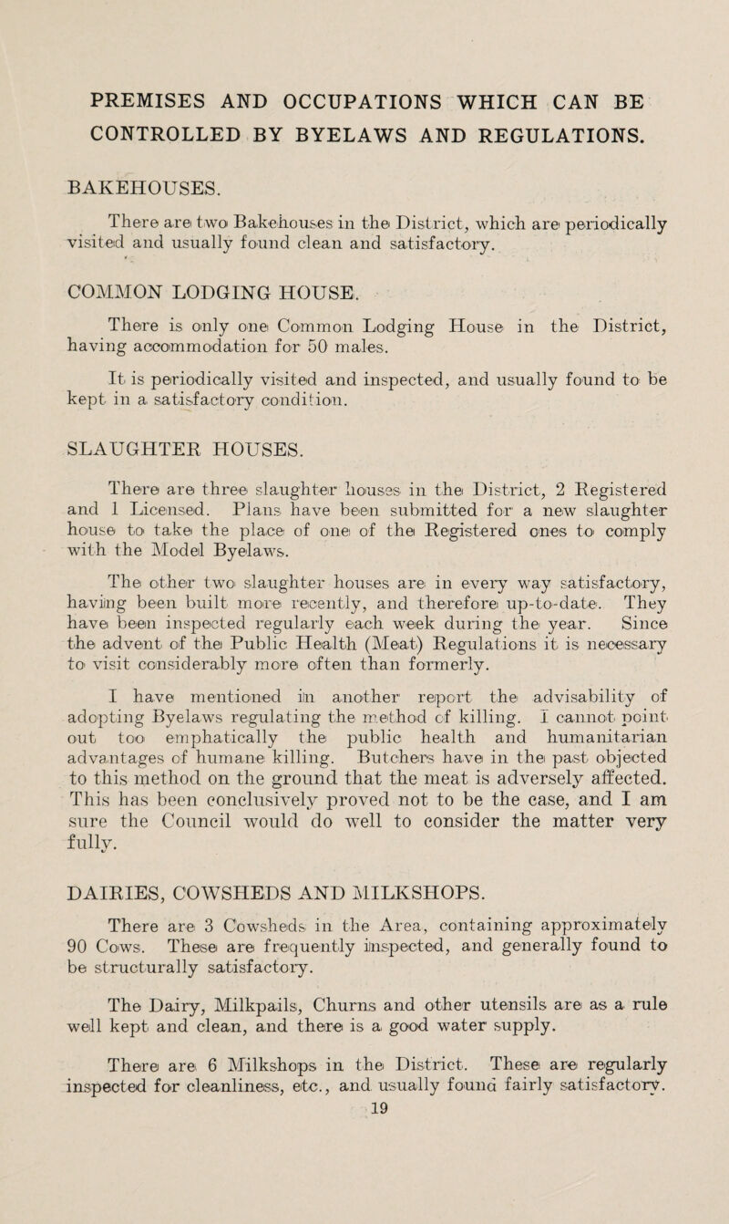 PREMISES AND OCCUPATIONS WHICH CAN BE CONTROLLED BY BYELAWS AND REGULATIONS. BAKEHOUSES. There axe two Bakehouses in the District^ which are periodically visited and usually found clean and satisfactory. COMMON LODGING HOUSE. There is only one Common Lodging House in the District, having acoommodation for 50 males. It is periodically visited and inspected, and usually found to be kept in a satisfactory condition. SLAUGHTER HOUSES. There are three slaughteir liousss in the District, 2 Registered and 1 Licensed. Plans have beein submitted for' a new slaughter house to take the place of one of the Registered ones tO' comply with the Model Byelaws. The other two^ slaughter houses are in every way satisfactory, having been built more recently, and therefore up-to-date. They have been inspected regularly each week during the year. Since the advent of the Public Health (Meat) Regulations it is necessary to' visit considerably more often than formerly. I have mentioned in another report the advisability of adopting Byelaws regulating the m.ethod of killing. I cannot point out tooi emphatically the public health and humanitarian advantages of humane killing. Butchers have in the past objected to this method on the ground that the meat is adversely affected. This has been conclusively proved not to be the case, and I am sure the Council would do well to consider the matter very fully. DAIRIES, COWSHEDS AND MILKSHOPS. There are 3 Cowsheds in the Area, containing approximately 90 Cows. These are frequently inspected, and generally found to be structurally satisfactory. The Dairy, Milkpails, Churns and other utensils are as a rule well kept and clean, and there is a good water supply. There are 6 Milkshops in the District. These are reigularly inspected for cleanliness, etc., and usually found fairly satisfactory.