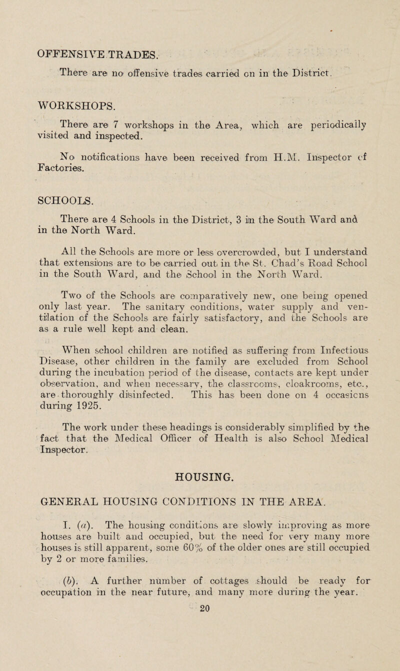 OFFENSIVE TRADES. Theire ar© no' offensive trades carried on in the District. WORKSHOPS. There are 7 workshoips in the Area, which are periodically visited and inspected. No> notifications have been received from H.M. Inspector cf Factories. SCHOOLS. There are 4 Schools in the District, 3 in the South Ward and in the North Ward. All the Schools are more or less overcro'wded, but I understand that extensions are toi be carried onti in the St. Chad’s Road School in the South Ward, and the School in the North Ward. Two of the Schools are comparatively new, one! being opened only last year. The sanitary conditions, water supply and ven¬ tilation of the Schools are fairly satisfactory, and the Schools are as a rule well kept and clean. When school children are notified as suffering from Infectious Disease, other children in the family are excluded from School during the incubation period of the disease, contacts are kept under observation, and when necessary, the classrcoms-, cloakrooms, etc., are thoronghly diisinfected. This has been done on 4 occasions during 1925. The work under these headings is considerably simplified by the fact that the Medical Officer of Health is also School Medical Inspector. HOUSING. GENERAL HOUSING CONDITIONS IN THE AREA. I. (a). The housing conditions are slowly improving as more houses are built and occupied, but thei need for very many more houses is still apparent, some 60% of the older ones are still occupied by 2 or more familiets. (b). A further number of cottages should be ready for occupation in the near future, and many more during the year.