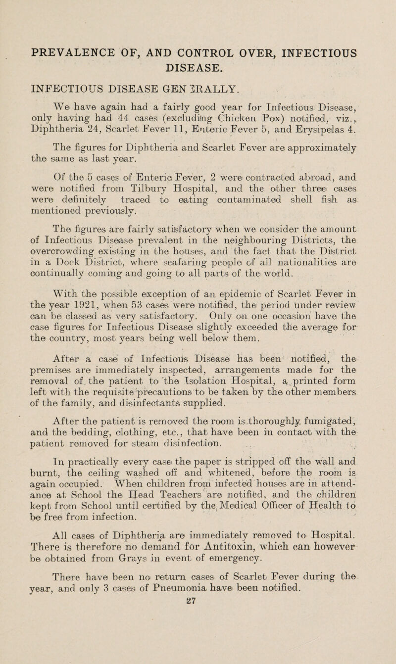 PREVALENCE OF, AND CONTROL OVER, INFECTIOUS DISEASE. INFECTIOUS DISEASE GEN DR ALLY. W© have again had a fairly good year for Infectious Disease, only having had 44 cases (exoludiing Chicken Pox) notified, viz., Diphtheriia 24, Scarlet Fever 11, Enteric Fever 5, and Erysipelas 4. The figures for Diphtheria and Scarlet Fever are approximately the same a.s last year. Of the 5 cases, of Enteric Fever, 2 were coaitracted arbroad, and were notified from Tilbury Hospital, and the other three oases were definitely traced to eating contaminated shell fisih as. mentioned previously. The figures are fairly satisfacto'ry when we consider the amount of Infectious Disease prevalent in the neighbouring Districts, the overcrowding existing in the houses, and thei fact. that, thei Dilstrict in a Dock District, where seafaring people of all nationalities are continually coming and going to' all parts of the world. With the possible exception of an epidemic of Scarlet Fever in the year 1921, when 53 cases were notified, the period Under review can be classed as very satisfactory. Only on one occasilon havei the case figures for Infectious Disease slightly exceeded the average for the country, most years being well below them. After a case of Infectious Disease has beein’ notified, the premises are immediately inspected, arrangements made for the removal of the patient to' 'the Isolation Hospital, a..,printed form left with the requisite priecautionsto be taken by the other members of the family, and disinfectants supplied. After the patient is removed the room isdhoroughly fumigated, and the bedding, clothing, etc., that have been in contact with the patient removed for steam disinfection. In practically every case t.he paper is stripped off the wall and burnt, the ceiling washed off and whitened, before the room is again occupied. When children from infected houses are in attend¬ ance at School the Head Teachers are notified, and the children kept from School until certified by the^ Medical Officer of Health fo be free from infection. All cases of Diphtheria are immediately removed to Hospital. There is therefore no demand, for Antitoxin, which can however be obtained from Grays in event of emergency. There have been no ret.urn cases of Scarlet Fever during the year, and only 3 cases of Pneumonia have been notified.
