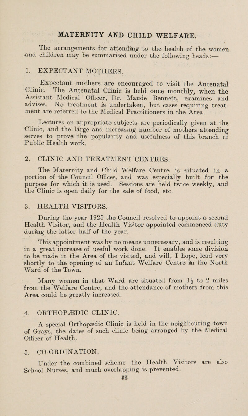 MATERNITY AND CHILD WELFARE. I • / ^ The arrang’emeints foir aittending to the health of the women and children may be summarised under the following heads:— 1. EXPECTANT MOTHERS. Expectant mothers are encouraged to visit the Antenatal Clinic. The Antenatal Clinic is held once monthly, when the Assistant Medical Officer, Dr. Maude Bennett, examines and advises. No treatment is undertaken, but cases requiring treat¬ ment are referred to the Medical Practitioners in the Area. Lectures on appropriate subjects are periodically given at the Clinic, and the large and increasing number of mothers attending serves to prove the popularity and usefulness of this branch cf Public Health work. 2. CLINIC AND TREATMENT CENTRES. The Maternity and Child Welfare Centre is situated in a portion of the Council Offices, and wasi especially built for the purpose for which it is used. Sessions are held twice weekly, and the Clinic ils open daily for the sale of food, etc. 3. HEALTH VISITORS. During the year 1925 the Council resolved to; appoint a second Health Visitor, and the Health Vis,dor appointed commenced duty during the latteir half of the year. This appointment was by noi means unnecessary, and is resulting in a great increase of useful work done. It enables some division to be made in the Area of the visited, and will, I hope, lead very shortly to' the opening of an Infant Welfare Centre iln the North Ward of the Town. Many women in that Ward are situated from 1| to 2 miles from the Welfare Centre, and the attendance of mothers from this Area could be greatly increased. 4. ORTHOPHIDIC CLINIC. A special Orthopsedic Clinic is held in the neighbouring town of Grays, the dates of such clinic being arranged by the Medical Officer of Health. 5. CO-ORDINATION. Under the combined scheme the Health Visitors are also School Nurses, and much overlapping is prevented.