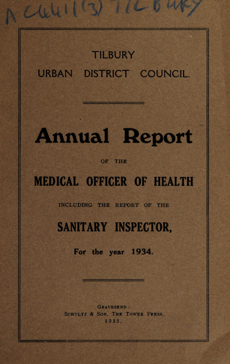 ft - R TILBURY URBAN DISTRICT COUNCIL Annual Report OF THE MEDICAL OFFICER OF HEALTH INCLUDING THE REPORT OF THE SANITARY INSPECTOR, For the year 1934. Gravesend : Schultz & Son, The Tower Press, 1935,