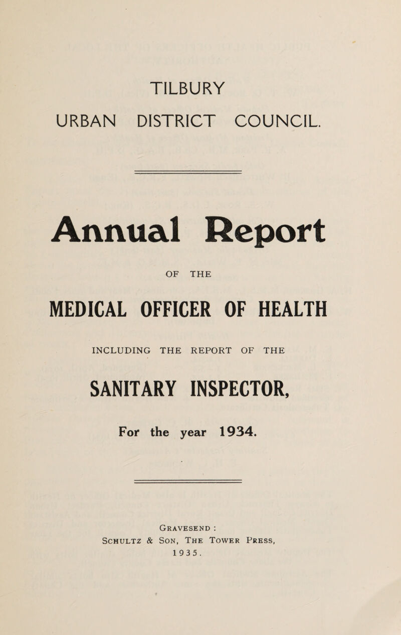 TILBURY URBAN DISTRICT COUNCIL Annual Report OF THE MEDICAL OFFICER OF HEALTH INCLUDING THE REPORT OF THE SANITARY INSPECTOR, For the year 1934. Gravesend : Schultz & Son, The Tower Press,