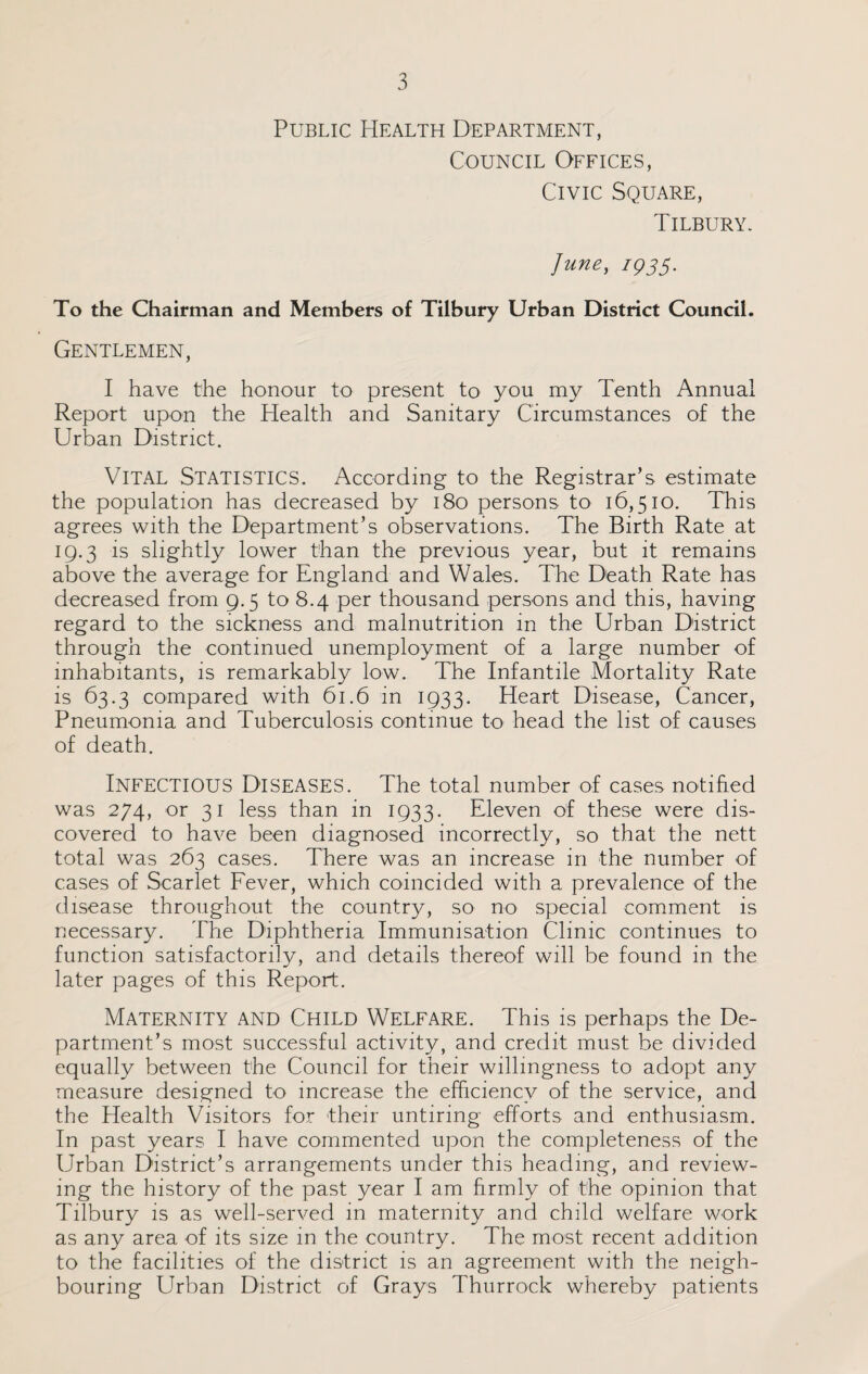 Public Health Department, Council Offices, Civic Square, Tilbury. June, iQ3$. To the Chairman and Members of Tilbury Urban District Council. Gentlemen, I have the honour to present to you my Tenth Annual Report upon the Health and Sanitary Circumstances of the Urban District. VITAL Statistics. According to the Registrar’s estimate the population has decreased by 180 persons to 16,510. This agrees with the Department’s observations. The Birth Rate at 19.3 is slightly lower than the previous year, but it remains above the average for England and Wales. The Death Rate has decreased from 9.5 to 8.4 per thousand persons and this, having regard to the sickness and malnutrition in the Urban District through the continued unemployment of a large number of inhabitants, is remarkably low. The Infantile Mortality Rate is 63.3 compared with 61.6 in 1933. Heart Disease, Cancer, Pneumonia and Tuberculosis continue to head the list of causes of death. Infectious Diseases. The total number of cases notified was 274, or 31 less than in 1933. Eleven of these were dis¬ covered to have been diagnosed incorrectly, so that the nett total was 263 cases. There was an increase in the number of cases of Scarlet Fever, which coincided with a prevalence of the disease throughout the country, so no special comment is necessary. The Diphtheria Immunisation Clinic continues to function satisfactorily, and details thereof will be found in the later pages of this Report. Maternity and Child Welfare. This is perhaps the De¬ partment’s most successful activity, and credit must be divided equally between the Council for their willingness to adopt any measure designed to increase the efficiency of the service, and the Health Visitors for their untiring efforts and enthusiasm. In past years I have commented upon the completeness of the Urban District’s arrangements under this heading, and review¬ ing the history of the past year I am firmly of the opinion that Tilbury is as well-served in maternity and child welfare work as any area of its size in the country. The most recent addition to the facilities of the district is an agreement with the neigh¬ bouring Urban District of Grays Thurrock whereby patients