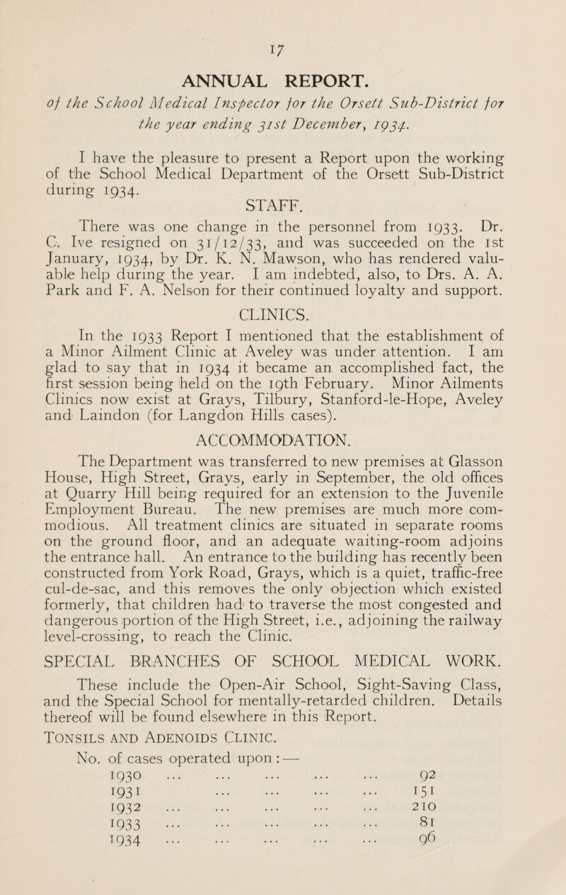 ANNUAL REPORT. of the School Medical Inspector for the Or sett Sub-District for the year ending gist December, iggp. I have the pleasure to present a Report upon the working of the School Medical Department of the Orsett Sub-District during 1934. STAFF. There was one change in the personnel from 1933. Dr. C. Ive resigned on 31/12/33, and was succeeded on the 1st January, 1934, by Dr. K. N. Mawson, who has rendered valu¬ able help during the year. I am indebted, also, to Drs. A. A. Park and F. A. Nelson for their continued loyalty and support. CLINICS. In the 1933 Report I mentioned that the establishment of a Minor Ailment Clinic at Aveley was under attention. I am glad to say that in 1934 it became an accomplished fact, the first session being held on the 19th February. Minor Ailments Clinics now exist at Grays, Tilbury, Stanford-le-Hope, Aveley and Laindon (for Langdon Hills cases). ACCOMMODATION. The Department was transferred to new premises at Glasson House, High Street, Grays, early in September, the old offices at Quarry Hill being required for an extension to the Juvenile Employment Bureau. The new premises are much more com¬ modious. All treatment clinics are situated in separate rooms on the ground floor, and an adequate waiting-room adjoins the entrance hall. An entrance to the building has recently been constructed from York Road, Grays, which is a quiet, traffic-free cul-de-sac, and this removes the only objection which existed formerly, that children had1 to traverse the most congested and dangerous portion of the High Street, i.e., adjoining the railway level-crossing, to reach the Clinic. SPECIAL BRANCHES OF SCHOOL MEDICAL WORK. These include the Open-Air School, Sight-Saving Class, and the Special School for mentally-retarded children. Details thereof will be found elsewhere in this Report. Tonsils and Adenoids Clinic. No. of cases operated upon : — 1930 . 1931 . 1932 . 1933 . 1934 . 92 151 210 81 96